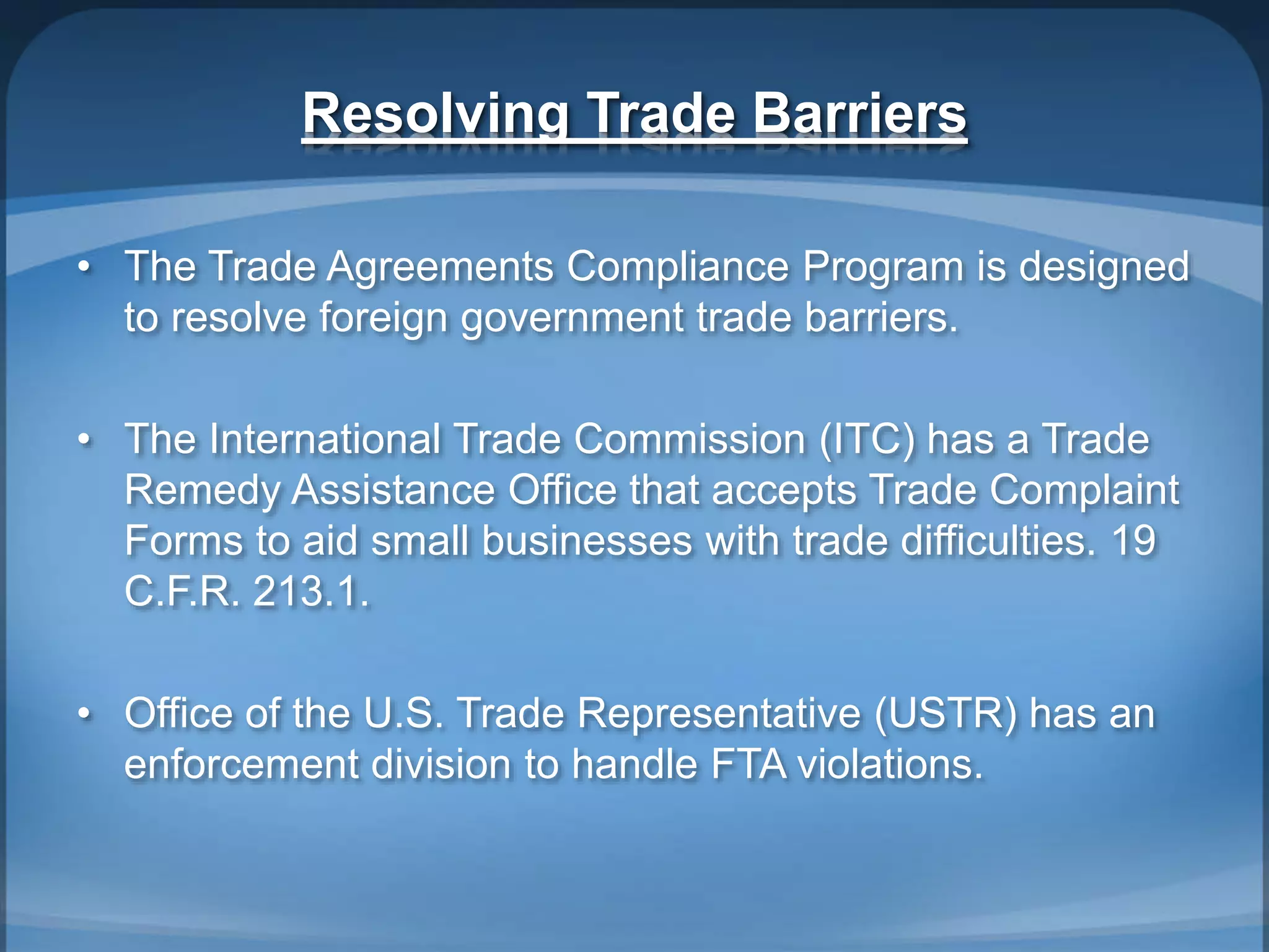 Resolving Trade Barriers
• The Trade Agreements Compliance Program is designed
to resolve foreign government trade barriers.
• The International Trade Commission (ITC) has a Trade
Remedy Assistance Office that accepts Trade Complaint
Forms to aid small businesses with trade difficulties. 19
C.F.R. 213.1.
• Office of the U.S. Trade Representative (USTR) has an
enforcement division to handle FTA violations.
 
