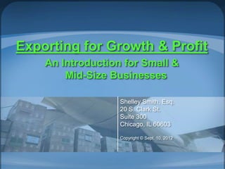 Exporting for Growth & Profit
An Introduction for Small &
Mid-Size Businesses
Shelley Smith, Esq.
20 S. Clark St.
Suite 300
Chicago, IL 60603
Copyright © Sept. 10, 2012
 