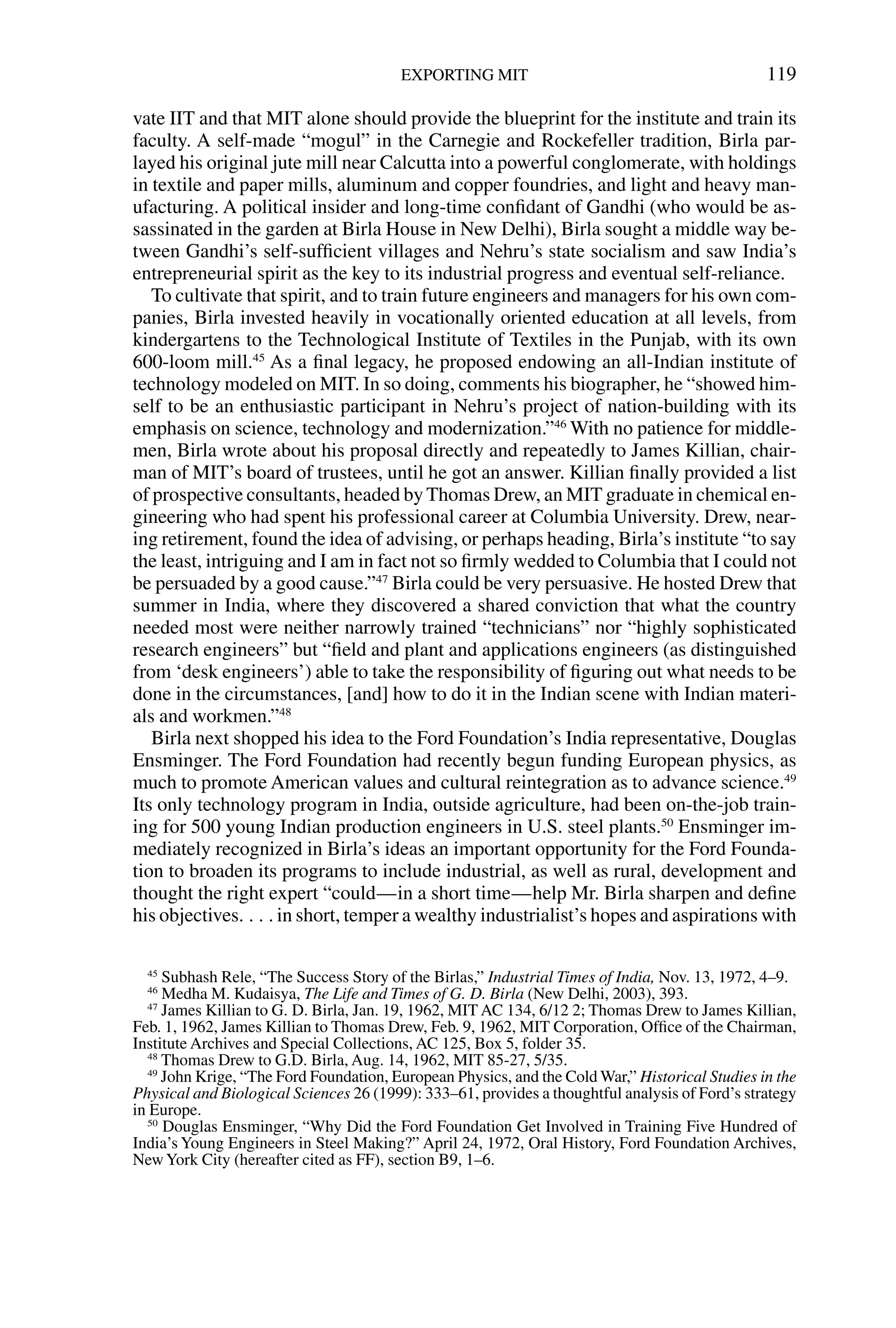vate IIT and that MIT alone should provide the blueprint for the institute and train its
faculty. A self-made “mogul” in the Carnegie and Rockefeller tradition, Birla par-
layed his original jute mill near Calcutta into a powerful conglomerate, with holdings
in textile and paper mills, aluminum and copper foundries, and light and heavy man-
ufacturing. A political insider and long-time conﬁdant of Gandhi (who would be as-
sassinated in the garden at Birla House in New Delhi), Birla sought a middle way be-
tween Gandhi’s self-sufﬁcient villages and Nehru’s state socialism and saw India’s
entrepreneurial spirit as the key to its industrial progress and eventual self-reliance.
To cultivate that spirit, and to train future engineers and managers for his own com-
panies, Birla invested heavily in vocationally oriented education at all levels, from
kindergartens to the Technological Institute of Textiles in the Punjab, with its own
600-loom mill.45
As a ﬁnal legacy, he proposed endowing an all-Indian institute of
technology modeled on MIT. In so doing, comments his biographer, he “showed him-
self to be an enthusiastic participant in Nehru’s project of nation-building with its
emphasis on science, technology and modernization.”46
With no patience for middle-
men, Birla wrote about his proposal directly and repeatedly to James Killian, chair-
man of MIT’s board of trustees, until he got an answer. Killian ﬁnally provided a list
of prospective consultants, headed by Thomas Drew, an MIT graduate in chemical en-
gineering who had spent his professional career at Columbia University. Drew, near-
ing retirement, found the idea of advising, or perhaps heading, Birla’s institute “to say
the least, intriguing and I am in fact not so ﬁrmly wedded to Columbia that I could not
be persuaded by a good cause.”47
Birla could be very persuasive. He hosted Drew that
summer in India, where they discovered a shared conviction that what the country
needed most were neither narrowly trained “technicians” nor “highly sophisticated
research engineers” but “ﬁeld and plant and applications engineers (as distinguished
from ‘desk engineers’) able to take the responsibility of ﬁguring out what needs to be
done in the circumstances, [and] how to do it in the Indian scene with Indian materi-
als and workmen.”48
Birla next shopped his idea to the Ford Foundation’s India representative, Douglas
Ensminger. The Ford Foundation had recently begun funding European physics, as
much to promote American values and cultural reintegration as to advance science.49
Its only technology program in India, outside agriculture, had been on-the-job train-
ing for 500 young Indian production engineers in U.S. steel plants.50
Ensminger im-
mediately recognized in Birla’s ideas an important opportunity for the Ford Founda-
tion to broaden its programs to include industrial, as well as rural, development and
thought the right expert “could—in a short time—help Mr. Birla sharpen and deﬁne
his objectives. . . . in short, temper a wealthy industrialist’s hopes and aspirations with
EXPORTING MIT 119
45
Subhash Rele, “The Success Story of the Birlas,” Industrial Times of India, Nov. 13, 1972, 4–9.
46
Medha M. Kudaisya, The Life and Times of G. D. Birla (New Delhi, 2003), 393.
47
James Killian to G. D. Birla, Jan. 19, 1962, MIT AC 134, 6/12 2; Thomas Drew to James Killian,
Feb. 1, 1962, James Killian to Thomas Drew, Feb. 9, 1962, MIT Corporation, Ofﬁce of the Chairman,
Institute Archives and Special Collections, AC 125, Box 5, folder 35.
48
Thomas Drew to G.D. Birla, Aug. 14, 1962, MIT 85-27, 5/35.
49
John Krige, “The Ford Foundation, European Physics, and the Cold War,” Historical Studies in the
Physical and Biological Sciences 26 (1999): 333–61, provides a thoughtful analysis of Ford’s strategy
in Europe.
50
Douglas Ensminger, “Why Did the Ford Foundation Get Involved in Training Five Hundred of
India’s Young Engineers in Steel Making?” April 24, 1972, Oral History, Ford Foundation Archives,
NewYork City (hereafter cited as FF), section B9, 1–6.
 