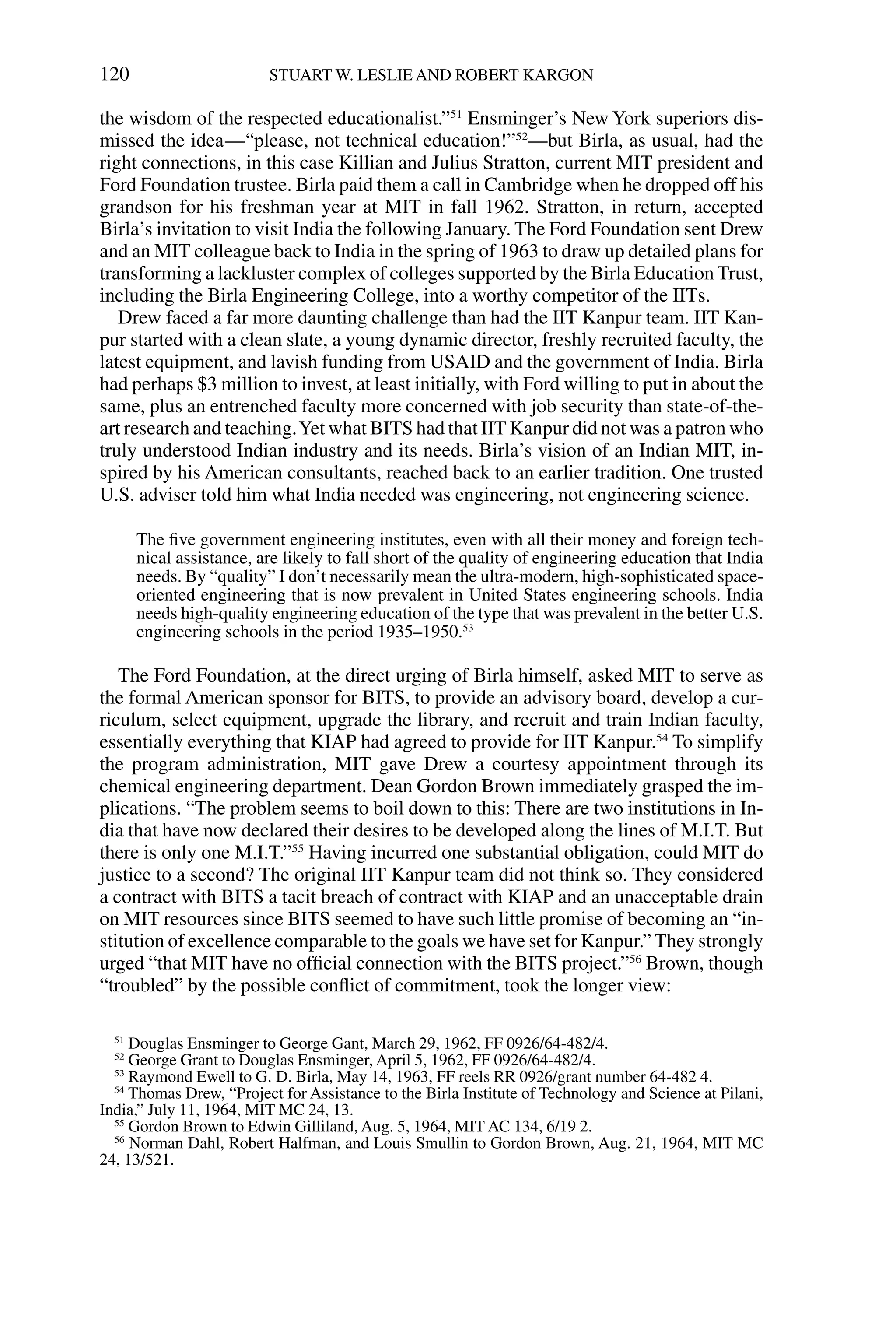 the wisdom of the respected educationalist.”51
Ensminger’s New York superiors dis-
missed the idea—“please, not technical education!”52
—but Birla, as usual, had the
right connections, in this case Killian and Julius Stratton, current MIT president and
Ford Foundation trustee. Birla paid them a call in Cambridge when he dropped off his
grandson for his freshman year at MIT in fall 1962. Stratton, in return, accepted
Birla’s invitation to visit India the following January. The Ford Foundation sent Drew
and an MIT colleague back to India in the spring of 1963 to draw up detailed plans for
transforming a lackluster complex of colleges supported by the Birla Education Trust,
including the Birla Engineering College, into a worthy competitor of the IITs.
Drew faced a far more daunting challenge than had the IIT Kanpur team. IIT Kan-
pur started with a clean slate, a young dynamic director, freshly recruited faculty, the
latest equipment, and lavish funding from USAID and the government of India. Birla
had perhaps $3 million to invest, at least initially, with Ford willing to put in about the
same, plus an entrenched faculty more concerned with job security than state-of-the-
art research and teaching.Yet what BITS had that IIT Kanpur did not was a patron who
truly understood Indian industry and its needs. Birla’s vision of an Indian MIT, in-
spired by his American consultants, reached back to an earlier tradition. One trusted
U.S. adviser told him what India needed was engineering, not engineering science.
The ﬁve government engineering institutes, even with all their money and foreign tech-
nical assistance, are likely to fall short of the quality of engineering education that India
needs. By “quality” I don’t necessarily mean the ultra-modern, high-sophisticated space-
oriented engineering that is now prevalent in United States engineering schools. India
needs high-quality engineering education of the type that was prevalent in the better U.S.
engineering schools in the period 1935–1950.53
The Ford Foundation, at the direct urging of Birla himself, asked MIT to serve as
the formal American sponsor for BITS, to provide an advisory board, develop a cur-
riculum, select equipment, upgrade the library, and recruit and train Indian faculty,
essentially everything that KIAP had agreed to provide for IIT Kanpur.54
To simplify
the program administration, MIT gave Drew a courtesy appointment through its
chemical engineering department. Dean Gordon Brown immediately grasped the im-
plications. “The problem seems to boil down to this: There are two institutions in In-
dia that have now declared their desires to be developed along the lines of M.I.T. But
there is only one M.I.T.”55
Having incurred one substantial obligation, could MIT do
justice to a second? The original IIT Kanpur team did not think so. They considered
a contract with BITS a tacit breach of contract with KIAP and an unacceptable drain
on MIT resources since BITS seemed to have such little promise of becoming an “in-
stitution of excellence comparable to the goals we have set for Kanpur.” They strongly
urged “that MIT have no ofﬁcial connection with the BITS project.”56
Brown, though
“troubled” by the possible conﬂict of commitment, took the longer view:
120 STUART W. LESLIE AND ROBERT KARGON
51
Douglas Ensminger to George Gant, March 29, 1962, FF 0926/64-482/4.
52
George Grant to Douglas Ensminger, April 5, 1962, FF 0926/64-482/4.
53
Raymond Ewell to G. D. Birla, May 14, 1963, FF reels RR 0926/grant number 64-482 4.
54
Thomas Drew, “Project for Assistance to the Birla Institute of Technology and Science at Pilani,
India,” July 11, 1964, MIT MC 24, 13.
55
Gordon Brown to Edwin Gilliland, Aug. 5, 1964, MIT AC 134, 6/19 2.
56
Norman Dahl, Robert Halfman, and Louis Smullin to Gordon Brown, Aug. 21, 1964, MIT MC
24, 13/521.
 