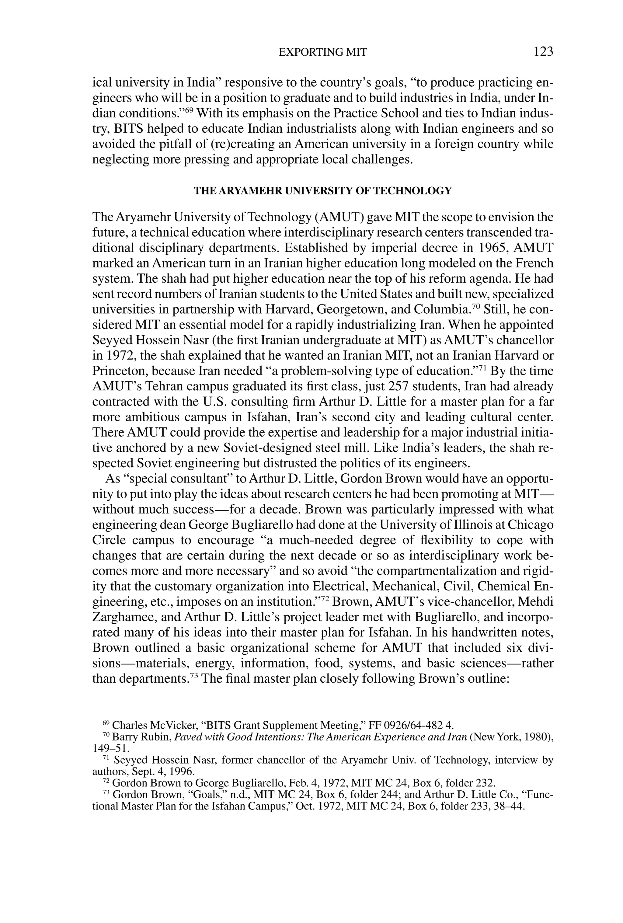 ical university in India” responsive to the country’s goals, “to produce practicing en-
gineers who will be in a position to graduate and to build industries in India, under In-
dian conditions.”69
With its emphasis on the Practice School and ties to Indian indus-
try, BITS helped to educate Indian industrialists along with Indian engineers and so
avoided the pitfall of (re)creating an American university in a foreign country while
neglecting more pressing and appropriate local challenges.
THE ARYAMEHR UNIVERSITY OF TECHNOLOGY
TheAryamehr University of Technology (AMUT) gave MIT the scope to envision the
future, a technical education where interdisciplinary research centers transcended tra-
ditional disciplinary departments. Established by imperial decree in 1965, AMUT
marked an American turn in an Iranian higher education long modeled on the French
system. The shah had put higher education near the top of his reform agenda. He had
sent record numbers of Iranian students to the United States and built new, specialized
universities in partnership with Harvard, Georgetown, and Columbia.70
Still, he con-
sidered MIT an essential model for a rapidly industrializing Iran. When he appointed
Seyyed Hossein Nasr (the ﬁrst Iranian undergraduate at MIT) as AMUT’s chancellor
in 1972, the shah explained that he wanted an Iranian MIT, not an Iranian Harvard or
Princeton, because Iran needed “a problem-solving type of education.”71
By the time
AMUT’s Tehran campus graduated its ﬁrst class, just 257 students, Iran had already
contracted with the U.S. consulting ﬁrm Arthur D. Little for a master plan for a far
more ambitious campus in Isfahan, Iran’s second city and leading cultural center.
There AMUT could provide the expertise and leadership for a major industrial initia-
tive anchored by a new Soviet-designed steel mill. Like India’s leaders, the shah re-
spected Soviet engineering but distrusted the politics of its engineers.
As “special consultant” toArthur D. Little, Gordon Brown would have an opportu-
nity to put into play the ideas about research centers he had been promoting at MIT—
without much success—for a decade. Brown was particularly impressed with what
engineering dean George Bugliarello had done at the University of Illinois at Chicago
Circle campus to encourage “a much-needed degree of ﬂexibility to cope with
changes that are certain during the next decade or so as interdisciplinary work be-
comes more and more necessary” and so avoid “the compartmentalization and rigid-
ity that the customary organization into Electrical, Mechanical, Civil, Chemical En-
gineering, etc., imposes on an institution.”72
Brown,AMUT’s vice-chancellor, Mehdi
Zarghamee, and Arthur D. Little’s project leader met with Bugliarello, and incorpo-
rated many of his ideas into their master plan for Isfahan. In his handwritten notes,
Brown outlined a basic organizational scheme for AMUT that included six divi-
sions—materials, energy, information, food, systems, and basic sciences—rather
than departments.73
The ﬁnal master plan closely following Brown’s outline:
EXPORTING MIT 123
69
Charles McVicker, “BITS Grant Supplement Meeting,” FF 0926/64-482 4.
70
Barry Rubin, Paved with Good Intentions: The American Experience and Iran (NewYork, 1980),
149–51.
71
Seyyed Hossein Nasr, former chancellor of the Aryamehr Univ. of Technology, interview by
authors, Sept. 4, 1996.
72
Gordon Brown to George Bugliarello, Feb. 4, 1972, MIT MC 24, Box 6, folder 232.
73
Gordon Brown, “Goals,” n.d., MIT MC 24, Box 6, folder 244; and Arthur D. Little Co., “Func-
tional Master Plan for the Isfahan Campus,” Oct. 1972, MIT MC 24, Box 6, folder 233, 38–44.
 