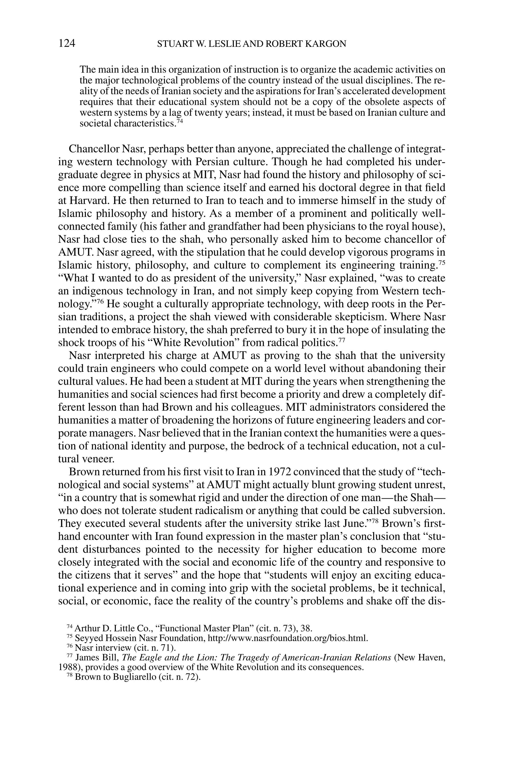 The main idea in this organization of instruction is to organize the academic activities on
the major technological problems of the country instead of the usual disciplines. The re-
ality of the needs of Iranian society and the aspirations for Iran’s accelerated development
requires that their educational system should not be a copy of the obsolete aspects of
western systems by a lag of twenty years; instead, it must be based on Iranian culture and
societal characteristics.74
Chancellor Nasr, perhaps better than anyone, appreciated the challenge of integrat-
ing western technology with Persian culture. Though he had completed his under-
graduate degree in physics at MIT, Nasr had found the history and philosophy of sci-
ence more compelling than science itself and earned his doctoral degree in that ﬁeld
at Harvard. He then returned to Iran to teach and to immerse himself in the study of
Islamic philosophy and history. As a member of a prominent and politically well-
connected family (his father and grandfather had been physicians to the royal house),
Nasr had close ties to the shah, who personally asked him to become chancellor of
AMUT. Nasr agreed, with the stipulation that he could develop vigorous programs in
Islamic history, philosophy, and culture to complement its engineering training.75
“What I wanted to do as president of the university,” Nasr explained, “was to create
an indigenous technology in Iran, and not simply keep copying from Western tech-
nology.”76
He sought a culturally appropriate technology, with deep roots in the Per-
sian traditions, a project the shah viewed with considerable skepticism. Where Nasr
intended to embrace history, the shah preferred to bury it in the hope of insulating the
shock troops of his “White Revolution” from radical politics.77
Nasr interpreted his charge at AMUT as proving to the shah that the university
could train engineers who could compete on a world level without abandoning their
cultural values. He had been a student at MIT during the years when strengthening the
humanities and social sciences had ﬁrst become a priority and drew a completely dif-
ferent lesson than had Brown and his colleagues. MIT administrators considered the
humanities a matter of broadening the horizons of future engineering leaders and cor-
porate managers. Nasr believed that in the Iranian context the humanities were a ques-
tion of national identity and purpose, the bedrock of a technical education, not a cul-
tural veneer.
Brown returned from his ﬁrst visit to Iran in 1972 convinced that the study of “tech-
nological and social systems” at AMUT might actually blunt growing student unrest,
“in a country that is somewhat rigid and under the direction of one man—the Shah—
who does not tolerate student radicalism or anything that could be called subversion.
They executed several students after the university strike last June.”78
Brown’s ﬁrst-
hand encounter with Iran found expression in the master plan’s conclusion that “stu-
dent disturbances pointed to the necessity for higher education to become more
closely integrated with the social and economic life of the country and responsive to
the citizens that it serves” and the hope that “students will enjoy an exciting educa-
tional experience and in coming into grip with the societal problems, be it technical,
social, or economic, face the reality of the country’s problems and shake off the dis-
124 STUART W. LESLIE AND ROBERT KARGON
74
Arthur D. Little Co., “Functional Master Plan” (cit. n. 73), 38.
75
Seyyed Hossein Nasr Foundation, http://www.nasrfoundation.org/bios.html.
76
Nasr interview (cit. n. 71).
77
James Bill, The Eagle and the Lion: The Tragedy of American-Iranian Relations (New Haven,
1988), provides a good overview of the White Revolution and its consequences.
78
Brown to Bugliarello (cit. n. 72).
 