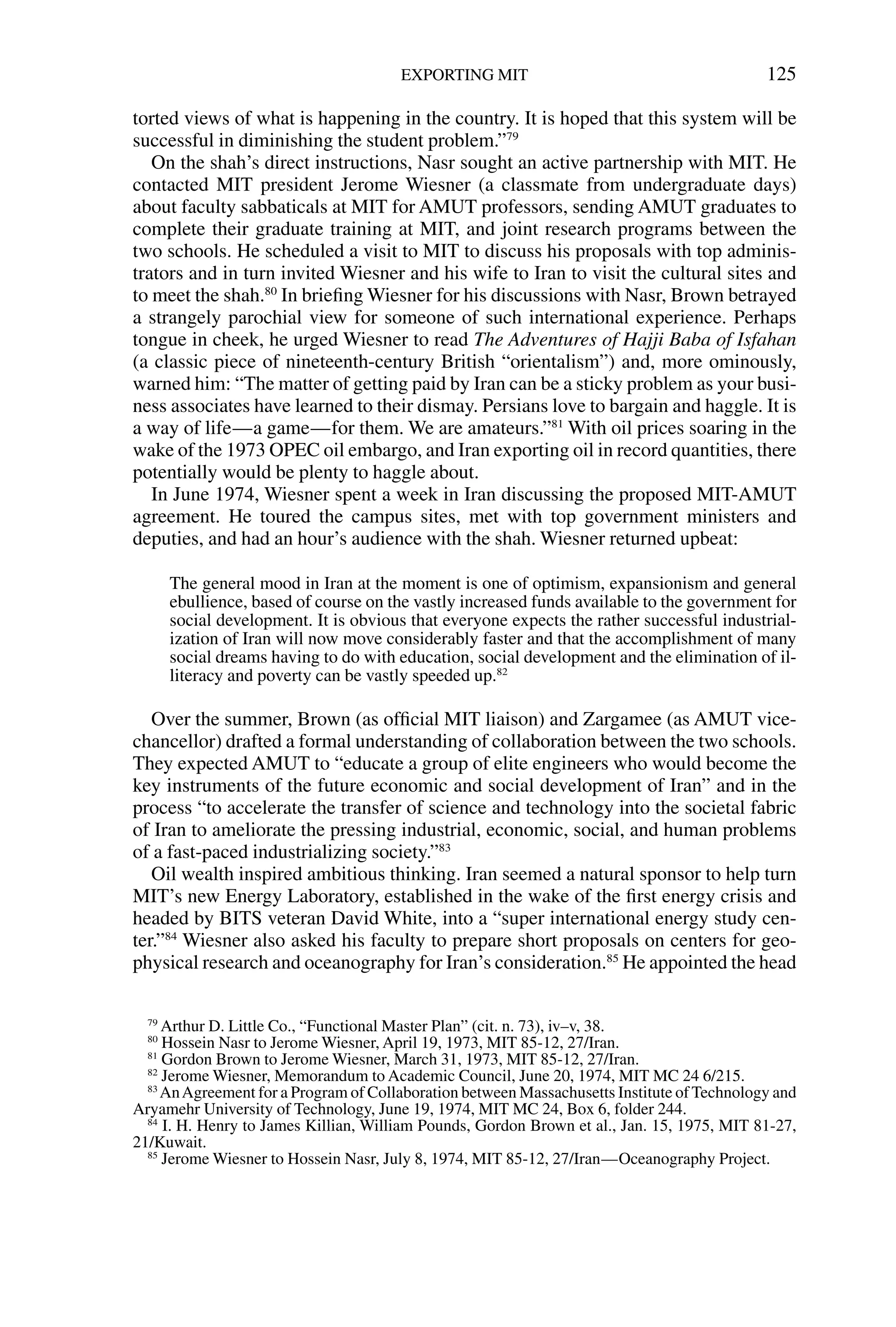 torted views of what is happening in the country. It is hoped that this system will be
successful in diminishing the student problem.”79
On the shah’s direct instructions, Nasr sought an active partnership with MIT. He
contacted MIT president Jerome Wiesner (a classmate from undergraduate days)
about faculty sabbaticals at MIT for AMUT professors, sending AMUT graduates to
complete their graduate training at MIT, and joint research programs between the
two schools. He scheduled a visit to MIT to discuss his proposals with top adminis-
trators and in turn invited Wiesner and his wife to Iran to visit the cultural sites and
to meet the shah.80
In brieﬁng Wiesner for his discussions with Nasr, Brown betrayed
a strangely parochial view for someone of such international experience. Perhaps
tongue in cheek, he urged Wiesner to read The Adventures of Hajji Baba of Isfahan
(a classic piece of nineteenth-century British “orientalism”) and, more ominously,
warned him: “The matter of getting paid by Iran can be a sticky problem as your busi-
ness associates have learned to their dismay. Persians love to bargain and haggle. It is
a way of life—a game—for them. We are amateurs.”81
With oil prices soaring in the
wake of the 1973 OPEC oil embargo, and Iran exporting oil in record quantities, there
potentially would be plenty to haggle about.
In June 1974, Wiesner spent a week in Iran discussing the proposed MIT-AMUT
agreement. He toured the campus sites, met with top government ministers and
deputies, and had an hour’s audience with the shah. Wiesner returned upbeat:
The general mood in Iran at the moment is one of optimism, expansionism and general
ebullience, based of course on the vastly increased funds available to the government for
social development. It is obvious that everyone expects the rather successful industrial-
ization of Iran will now move considerably faster and that the accomplishment of many
social dreams having to do with education, social development and the elimination of il-
literacy and poverty can be vastly speeded up.82
Over the summer, Brown (as ofﬁcial MIT liaison) and Zargamee (as AMUT vice-
chancellor) drafted a formal understanding of collaboration between the two schools.
They expected AMUT to “educate a group of elite engineers who would become the
key instruments of the future economic and social development of Iran” and in the
process “to accelerate the transfer of science and technology into the societal fabric
of Iran to ameliorate the pressing industrial, economic, social, and human problems
of a fast-paced industrializing society.”83
Oil wealth inspired ambitious thinking. Iran seemed a natural sponsor to help turn
MIT’s new Energy Laboratory, established in the wake of the ﬁrst energy crisis and
headed by BITS veteran David White, into a “super international energy study cen-
ter.”84
Wiesner also asked his faculty to prepare short proposals on centers for geo-
physical research and oceanography for Iran’s consideration.85
He appointed the head
EXPORTING MIT 125
79
Arthur D. Little Co., “Functional Master Plan” (cit. n. 73), iv–v, 38.
80
Hossein Nasr to Jerome Wiesner, April 19, 1973, MIT 85-12, 27/Iran.
81
Gordon Brown to Jerome Wiesner, March 31, 1973, MIT 85-12, 27/Iran.
82
Jerome Wiesner, Memorandum to Academic Council, June 20, 1974, MIT MC 24 6/215.
83
AnAgreement for a Program of Collaboration between Massachusetts Institute of Technology and
Aryamehr University of Technology, June 19, 1974, MIT MC 24, Box 6, folder 244.
84
I. H. Henry to James Killian, William Pounds, Gordon Brown et al., Jan. 15, 1975, MIT 81-27,
21/Kuwait.
85
Jerome Wiesner to Hossein Nasr, July 8, 1974, MIT 85-12, 27/Iran—Oceanography Project.
 