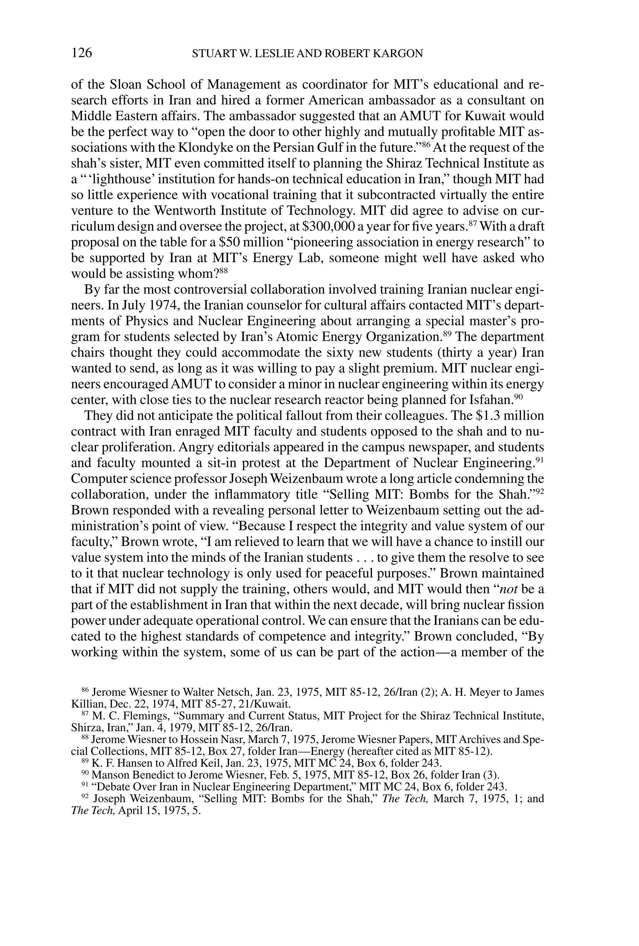 of the Sloan School of Management as coordinator for MIT’s educational and re-
search efforts in Iran and hired a former American ambassador as a consultant on
Middle Eastern affairs. The ambassador suggested that an AMUT for Kuwait would
be the perfect way to “open the door to other highly and mutually proﬁtable MIT as-
sociations with the Klondyke on the Persian Gulf in the future.”86
At the request of the
shah’s sister, MIT even committed itself to planning the Shiraz Technical Institute as
a “‘lighthouse’institution for hands-on technical education in Iran,” though MIT had
so little experience with vocational training that it subcontracted virtually the entire
venture to the Wentworth Institute of Technology. MIT did agree to advise on cur-
riculum design and oversee the project, at $300,000 a year for ﬁve years.87
With a draft
proposal on the table for a $50 million “pioneering association in energy research” to
be supported by Iran at MIT’s Energy Lab, someone might well have asked who
would be assisting whom?88
By far the most controversial collaboration involved training Iranian nuclear engi-
neers. In July 1974, the Iranian counselor for cultural affairs contacted MIT’s depart-
ments of Physics and Nuclear Engineering about arranging a special master’s pro-
gram for students selected by Iran’s Atomic Energy Organization.89
The department
chairs thought they could accommodate the sixty new students (thirty a year) Iran
wanted to send, as long as it was willing to pay a slight premium. MIT nuclear engi-
neers encouragedAMUT to consider a minor in nuclear engineering within its energy
center, with close ties to the nuclear research reactor being planned for Isfahan.90
They did not anticipate the political fallout from their colleagues. The $1.3 million
contract with Iran enraged MIT faculty and students opposed to the shah and to nu-
clear proliferation. Angry editorials appeared in the campus newspaper, and students
and faculty mounted a sit-in protest at the Department of Nuclear Engineering.91
Computer science professor JosephWeizenbaum wrote a long article condemning the
collaboration, under the inﬂammatory title “Selling MIT: Bombs for the Shah.”92
Brown responded with a revealing personal letter to Weizenbaum setting out the ad-
ministration’s point of view. “Because I respect the integrity and value system of our
faculty,” Brown wrote, “I am relieved to learn that we will have a chance to instill our
value system into the minds of the Iranian students . . . to give them the resolve to see
to it that nuclear technology is only used for peaceful purposes.” Brown maintained
that if MIT did not supply the training, others would, and MIT would then “not be a
part of the establishment in Iran that within the next decade, will bring nuclear ﬁssion
power under adequate operational control.We can ensure that the Iranians can be edu-
cated to the highest standards of competence and integrity.” Brown concluded, “By
working within the system, some of us can be part of the action—a member of the
126 STUART W. LESLIE AND ROBERT KARGON
86
Jerome Wiesner to Walter Netsch, Jan. 23, 1975, MIT 85-12, 26/Iran (2); A. H. Meyer to James
Killian, Dec. 22, 1974, MIT 85-27, 21/Kuwait.
87
M. C. Flemings, “Summary and Current Status, MIT Project for the Shiraz Technical Institute,
Shirza, Iran,” Jan. 4, 1979, MIT 85-12, 26/Iran.
88
Jerome Wiesner to Hossein Nasr, March 7, 1975, Jerome Wiesner Papers, MITArchives and Spe-
cial Collections, MIT 85-12, Box 27, folder Iran—Energy (hereafter cited as MIT 85-12).
89
K. F. Hansen to Alfred Keil, Jan. 23, 1975, MIT MC 24, Box 6, folder 243.
90
Manson Benedict to Jerome Wiesner, Feb. 5, 1975, MIT 85-12, Box 26, folder Iran (3).
91
“Debate Over Iran in Nuclear Engineering Department,” MIT MC 24, Box 6, folder 243.
92
Joseph Weizenbaum, “Selling MIT: Bombs for the Shah,” The Tech, March 7, 1975, 1; and
The Tech, April 15, 1975, 5.
 