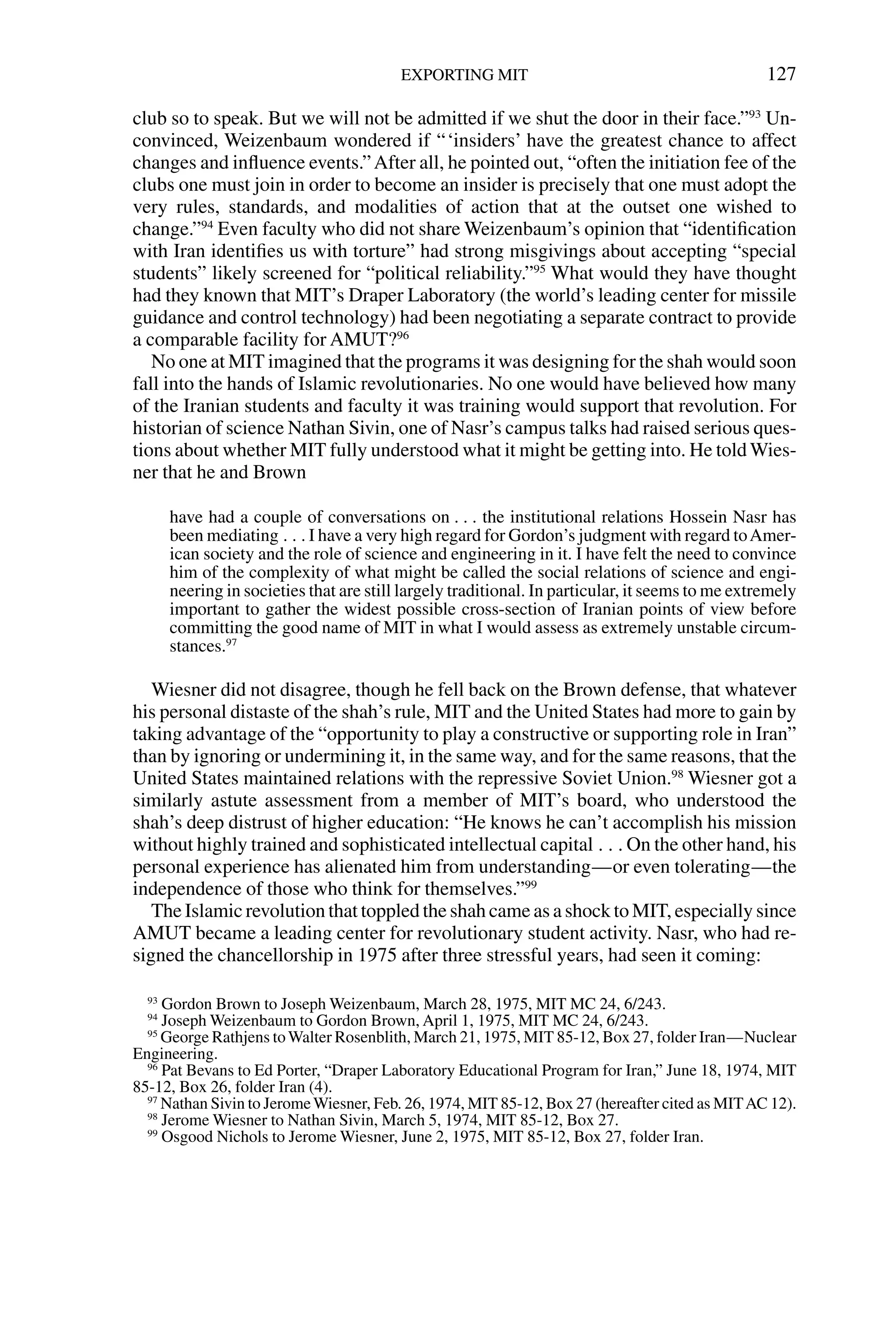 club so to speak. But we will not be admitted if we shut the door in their face.”93
Un-
convinced, Weizenbaum wondered if “‘insiders’ have the greatest chance to affect
changes and inﬂuence events.”After all, he pointed out, “often the initiation fee of the
clubs one must join in order to become an insider is precisely that one must adopt the
very rules, standards, and modalities of action that at the outset one wished to
change.”94
Even faculty who did not share Weizenbaum’s opinion that “identiﬁcation
with Iran identiﬁes us with torture” had strong misgivings about accepting “special
students” likely screened for “political reliability.”95
What would they have thought
had they known that MIT’s Draper Laboratory (the world’s leading center for missile
guidance and control technology) had been negotiating a separate contract to provide
a comparable facility for AMUT?96
No one at MIT imagined that the programs it was designing for the shah would soon
fall into the hands of Islamic revolutionaries. No one would have believed how many
of the Iranian students and faculty it was training would support that revolution. For
historian of science Nathan Sivin, one of Nasr’s campus talks had raised serious ques-
tions about whether MIT fully understood what it might be getting into. He told Wies-
ner that he and Brown
have had a couple of conversations on . . . the institutional relations Hossein Nasr has
been mediating . . . I have a very high regard for Gordon’s judgment with regard toAmer-
ican society and the role of science and engineering in it. I have felt the need to convince
him of the complexity of what might be called the social relations of science and engi-
neering in societies that are still largely traditional. In particular, it seems to me extremely
important to gather the widest possible cross-section of Iranian points of view before
committing the good name of MIT in what I would assess as extremely unstable circum-
stances.97
Wiesner did not disagree, though he fell back on the Brown defense, that whatever
his personal distaste of the shah’s rule, MIT and the United States had more to gain by
taking advantage of the “opportunity to play a constructive or supporting role in Iran”
than by ignoring or undermining it, in the same way, and for the same reasons, that the
United States maintained relations with the repressive Soviet Union.98
Wiesner got a
similarly astute assessment from a member of MIT’s board, who understood the
shah’s deep distrust of higher education: “He knows he can’t accomplish his mission
without highly trained and sophisticated intellectual capital . . . On the other hand, his
personal experience has alienated him from understanding—or even tolerating—the
independence of those who think for themselves.”99
The Islamic revolution that toppled the shah came as a shock to MIT, especially since
AMUT became a leading center for revolutionary student activity. Nasr, who had re-
signed the chancellorship in 1975 after three stressful years, had seen it coming:
EXPORTING MIT 127
93
Gordon Brown to Joseph Weizenbaum, March 28, 1975, MIT MC 24, 6/243.
94
Joseph Weizenbaum to Gordon Brown, April 1, 1975, MIT MC 24, 6/243.
95
George Rathjens toWalter Rosenblith, March 21, 1975, MIT 85-12, Box 27, folder Iran—Nuclear
Engineering.
96
Pat Bevans to Ed Porter, “Draper Laboratory Educational Program for Iran,” June 18, 1974, MIT
85-12, Box 26, folder Iran (4).
97
Nathan Sivin to JeromeWiesner, Feb. 26, 1974, MIT 85-12, Box 27 (hereafter cited as MITAC 12).
98
Jerome Wiesner to Nathan Sivin, March 5, 1974, MIT 85-12, Box 27.
99
Osgood Nichols to Jerome Wiesner, June 2, 1975, MIT 85-12, Box 27, folder Iran.
 
