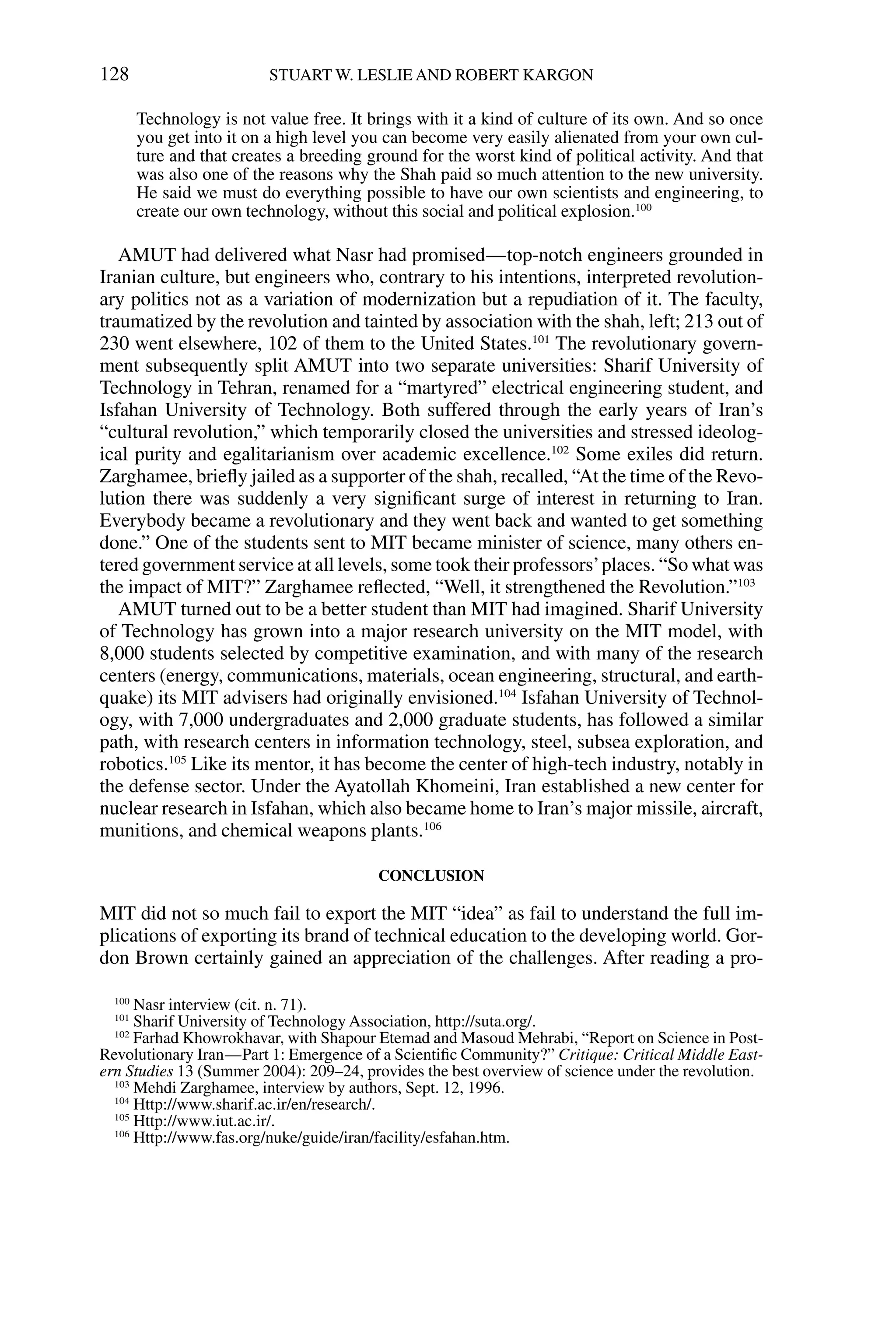 Technology is not value free. It brings with it a kind of culture of its own. And so once
you get into it on a high level you can become very easily alienated from your own cul-
ture and that creates a breeding ground for the worst kind of political activity. And that
was also one of the reasons why the Shah paid so much attention to the new university.
He said we must do everything possible to have our own scientists and engineering, to
create our own technology, without this social and political explosion.100
AMUT had delivered what Nasr had promised—top-notch engineers grounded in
Iranian culture, but engineers who, contrary to his intentions, interpreted revolution-
ary politics not as a variation of modernization but a repudiation of it. The faculty,
traumatized by the revolution and tainted by association with the shah, left; 213 out of
230 went elsewhere, 102 of them to the United States.101
The revolutionary govern-
ment subsequently split AMUT into two separate universities: Sharif University of
Technology in Tehran, renamed for a “martyred” electrical engineering student, and
Isfahan University of Technology. Both suffered through the early years of Iran’s
“cultural revolution,” which temporarily closed the universities and stressed ideolog-
ical purity and egalitarianism over academic excellence.102
Some exiles did return.
Zarghamee, brieﬂy jailed as a supporter of the shah, recalled, “At the time of the Revo-
lution there was suddenly a very signiﬁcant surge of interest in returning to Iran.
Everybody became a revolutionary and they went back and wanted to get something
done.” One of the students sent to MIT became minister of science, many others en-
tered government service at all levels, some took their professors’places. “So what was
the impact of MIT?” Zarghamee reﬂected, “Well, it strengthened the Revolution.”103
AMUT turned out to be a better student than MIT had imagined. Sharif University
of Technology has grown into a major research university on the MIT model, with
8,000 students selected by competitive examination, and with many of the research
centers (energy, communications, materials, ocean engineering, structural, and earth-
quake) its MIT advisers had originally envisioned.104
Isfahan University of Technol-
ogy, with 7,000 undergraduates and 2,000 graduate students, has followed a similar
path, with research centers in information technology, steel, subsea exploration, and
robotics.105
Like its mentor, it has become the center of high-tech industry, notably in
the defense sector. Under the Ayatollah Khomeini, Iran established a new center for
nuclear research in Isfahan, which also became home to Iran’s major missile, aircraft,
munitions, and chemical weapons plants.106
CONCLUSION
MIT did not so much fail to export the MIT “idea” as fail to understand the full im-
plications of exporting its brand of technical education to the developing world. Gor-
don Brown certainly gained an appreciation of the challenges. After reading a pro-
128 STUART W. LESLIE AND ROBERT KARGON
100
Nasr interview (cit. n. 71).
101
Sharif University of Technology Association, http://suta.org/.
102
Farhad Khowrokhavar, with Shapour Etemad and Masoud Mehrabi, “Report on Science in Post-
Revolutionary Iran—Part 1: Emergence of a Scientiﬁc Community?” Critique: Critical Middle East-
ern Studies 13 (Summer 2004): 209–24, provides the best overview of science under the revolution.
103
Mehdi Zarghamee, interview by authors, Sept. 12, 1996.
104
Http://www.sharif.ac.ir/en/research/.
105
Http://www.iut.ac.ir/.
106
Http://www.fas.org/nuke/guide/iran/facility/esfahan.htm.
 