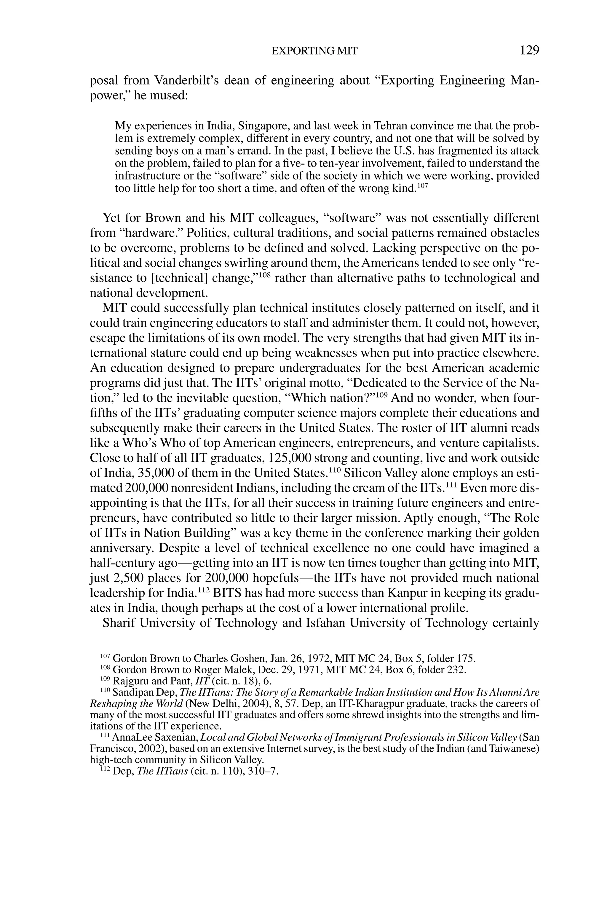 posal from Vanderbilt’s dean of engineering about “Exporting Engineering Man-
power,” he mused:
My experiences in India, Singapore, and last week in Tehran convince me that the prob-
lem is extremely complex, different in every country, and not one that will be solved by
sending boys on a man’s errand. In the past, I believe the U.S. has fragmented its attack
on the problem, failed to plan for a ﬁve- to ten-year involvement, failed to understand the
infrastructure or the “software” side of the society in which we were working, provided
too little help for too short a time, and often of the wrong kind.107
Yet for Brown and his MIT colleagues, “software” was not essentially different
from “hardware.” Politics, cultural traditions, and social patterns remained obstacles
to be overcome, problems to be deﬁned and solved. Lacking perspective on the po-
litical and social changes swirling around them, theAmericans tended to see only “re-
sistance to [technical] change,”108
rather than alternative paths to technological and
national development.
MIT could successfully plan technical institutes closely patterned on itself, and it
could train engineering educators to staff and administer them. It could not, however,
escape the limitations of its own model. The very strengths that had given MIT its in-
ternational stature could end up being weaknesses when put into practice elsewhere.
An education designed to prepare undergraduates for the best American academic
programs did just that. The IITs’original motto, “Dedicated to the Service of the Na-
tion,” led to the inevitable question, “Which nation?”109
And no wonder, when four-
ﬁfths of the IITs’ graduating computer science majors complete their educations and
subsequently make their careers in the United States. The roster of IIT alumni reads
like a Who’s Who of top American engineers, entrepreneurs, and venture capitalists.
Close to half of all IIT graduates, 125,000 strong and counting, live and work outside
of India, 35,000 of them in the United States.110
Silicon Valley alone employs an esti-
mated 200,000 nonresident Indians, including the cream of the IITs.111
Even more dis-
appointing is that the IITs, for all their success in training future engineers and entre-
preneurs, have contributed so little to their larger mission. Aptly enough, “The Role
of IITs in Nation Building” was a key theme in the conference marking their golden
anniversary. Despite a level of technical excellence no one could have imagined a
half-century ago—getting into an IIT is now ten times tougher than getting into MIT,
just 2,500 places for 200,000 hopefuls—the IITs have not provided much national
leadership for India.112
BITS has had more success than Kanpur in keeping its gradu-
ates in India, though perhaps at the cost of a lower international proﬁle.
Sharif University of Technology and Isfahan University of Technology certainly
EXPORTING MIT 129
107
Gordon Brown to Charles Goshen, Jan. 26, 1972, MIT MC 24, Box 5, folder 175.
108
Gordon Brown to Roger Malek, Dec. 29, 1971, MIT MC 24, Box 6, folder 232.
109
Rajguru and Pant, IIT (cit. n. 18), 6.
110
Sandipan Dep, The IITians: The Story of a Remarkable Indian Institution and How Its Alumni Are
Reshaping the World (New Delhi, 2004), 8, 57. Dep, an IIT-Kharagpur graduate, tracks the careers of
many of the most successful IIT graduates and offers some shrewd insights into the strengths and lim-
itations of the IIT experience.
111
AnnaLee Saxenian, Local and Global Networks of Immigrant Professionals in SiliconValley (San
Francisco, 2002), based on an extensive Internet survey, is the best study of the Indian (and Taiwanese)
high-tech community in Silicon Valley.
112
Dep, The IITians (cit. n. 110), 310–7.
 