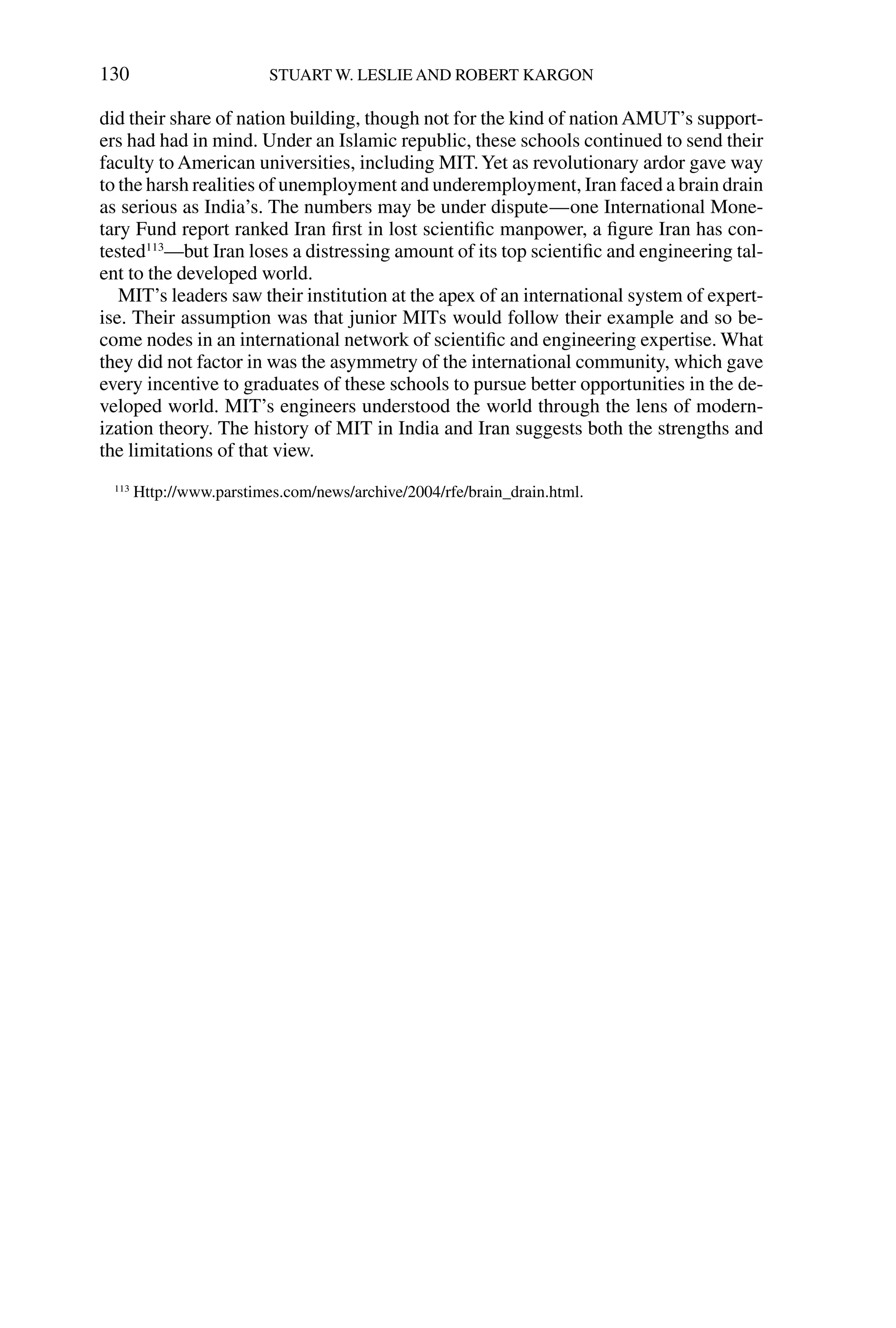 did their share of nation building, though not for the kind of nation AMUT’s support-
ers had had in mind. Under an Islamic republic, these schools continued to send their
faculty to American universities, including MIT.Yet as revolutionary ardor gave way
to the harsh realities of unemployment and underemployment, Iran faced a brain drain
as serious as India’s. The numbers may be under dispute—one International Mone-
tary Fund report ranked Iran ﬁrst in lost scientiﬁc manpower, a ﬁgure Iran has con-
tested113
—but Iran loses a distressing amount of its top scientiﬁc and engineering tal-
ent to the developed world.
MIT’s leaders saw their institution at the apex of an international system of expert-
ise. Their assumption was that junior MITs would follow their example and so be-
come nodes in an international network of scientiﬁc and engineering expertise. What
they did not factor in was the asymmetry of the international community, which gave
every incentive to graduates of these schools to pursue better opportunities in the de-
veloped world. MIT’s engineers understood the world through the lens of modern-
ization theory. The history of MIT in India and Iran suggests both the strengths and
the limitations of that view.
130 STUART W. LESLIE AND ROBERT KARGON
113
Http://www.parstimes.com/news/archive/2004/rfe/brain_drain.html.
 