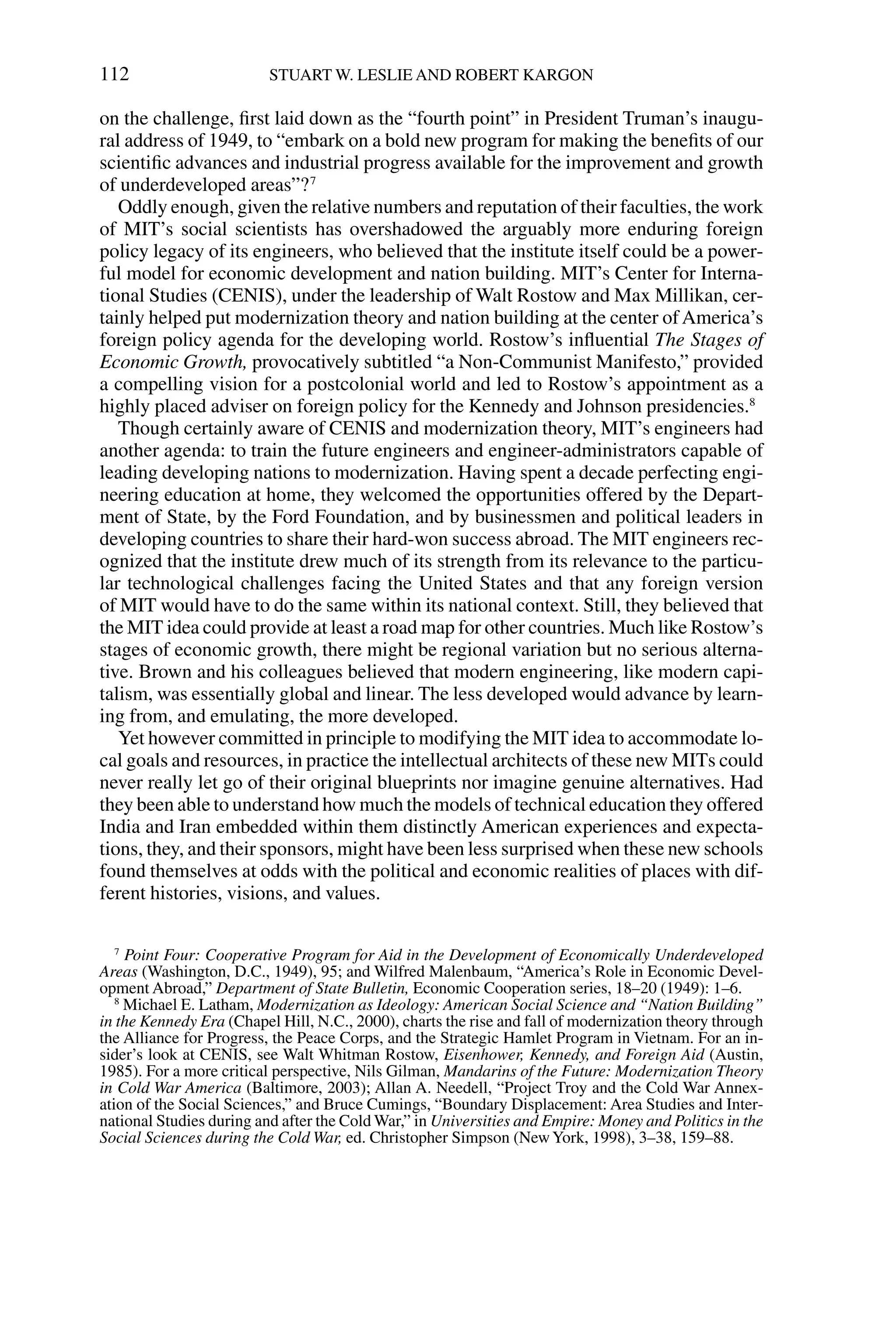 on the challenge, ﬁrst laid down as the “fourth point” in President Truman’s inaugu-
ral address of 1949, to “embark on a bold new program for making the beneﬁts of our
scientiﬁc advances and industrial progress available for the improvement and growth
of underdeveloped areas”?7
Oddly enough, given the relative numbers and reputation of their faculties, the work
of MIT’s social scientists has overshadowed the arguably more enduring foreign
policy legacy of its engineers, who believed that the institute itself could be a power-
ful model for economic development and nation building. MIT’s Center for Interna-
tional Studies (CENIS), under the leadership of Walt Rostow and Max Millikan, cer-
tainly helped put modernization theory and nation building at the center ofAmerica’s
foreign policy agenda for the developing world. Rostow’s inﬂuential The Stages of
Economic Growth, provocatively subtitled “a Non-Communist Manifesto,” provided
a compelling vision for a postcolonial world and led to Rostow’s appointment as a
highly placed adviser on foreign policy for the Kennedy and Johnson presidencies.8
Though certainly aware of CENIS and modernization theory, MIT’s engineers had
another agenda: to train the future engineers and engineer-administrators capable of
leading developing nations to modernization. Having spent a decade perfecting engi-
neering education at home, they welcomed the opportunities offered by the Depart-
ment of State, by the Ford Foundation, and by businessmen and political leaders in
developing countries to share their hard-won success abroad. The MIT engineers rec-
ognized that the institute drew much of its strength from its relevance to the particu-
lar technological challenges facing the United States and that any foreign version
of MIT would have to do the same within its national context. Still, they believed that
the MIT idea could provide at least a road map for other countries. Much like Rostow’s
stages of economic growth, there might be regional variation but no serious alterna-
tive. Brown and his colleagues believed that modern engineering, like modern capi-
talism, was essentially global and linear. The less developed would advance by learn-
ing from, and emulating, the more developed.
Yet however committed in principle to modifying the MIT idea to accommodate lo-
cal goals and resources, in practice the intellectual architects of these new MITs could
never really let go of their original blueprints nor imagine genuine alternatives. Had
they been able to understand how much the models of technical education they offered
India and Iran embedded within them distinctly American experiences and expecta-
tions, they, and their sponsors, might have been less surprised when these new schools
found themselves at odds with the political and economic realities of places with dif-
ferent histories, visions, and values.
112 STUART W. LESLIE AND ROBERT KARGON
7
Point Four: Cooperative Program for Aid in the Development of Economically Underdeveloped
Areas (Washington, D.C., 1949), 95; and Wilfred Malenbaum, “America’s Role in Economic Devel-
opment Abroad,” Department of State Bulletin, Economic Cooperation series, 18–20 (1949): 1–6.
8
Michael E. Latham, Modernization as Ideology: American Social Science and “Nation Building”
in the Kennedy Era (Chapel Hill, N.C., 2000), charts the rise and fall of modernization theory through
the Alliance for Progress, the Peace Corps, and the Strategic Hamlet Program in Vietnam. For an in-
sider’s look at CENIS, see Walt Whitman Rostow, Eisenhower, Kennedy, and Foreign Aid (Austin,
1985). For a more critical perspective, Nils Gilman, Mandarins of the Future: Modernization Theory
in Cold War America (Baltimore, 2003); Allan A. Needell, “Project Troy and the Cold War Annex-
ation of the Social Sciences,” and Bruce Cumings, “Boundary Displacement: Area Studies and Inter-
national Studies during and after the Cold War,” in Universities and Empire: Money and Politics in the
Social Sciences during the Cold War, ed. Christopher Simpson (NewYork, 1998), 3–38, 159–88.
 