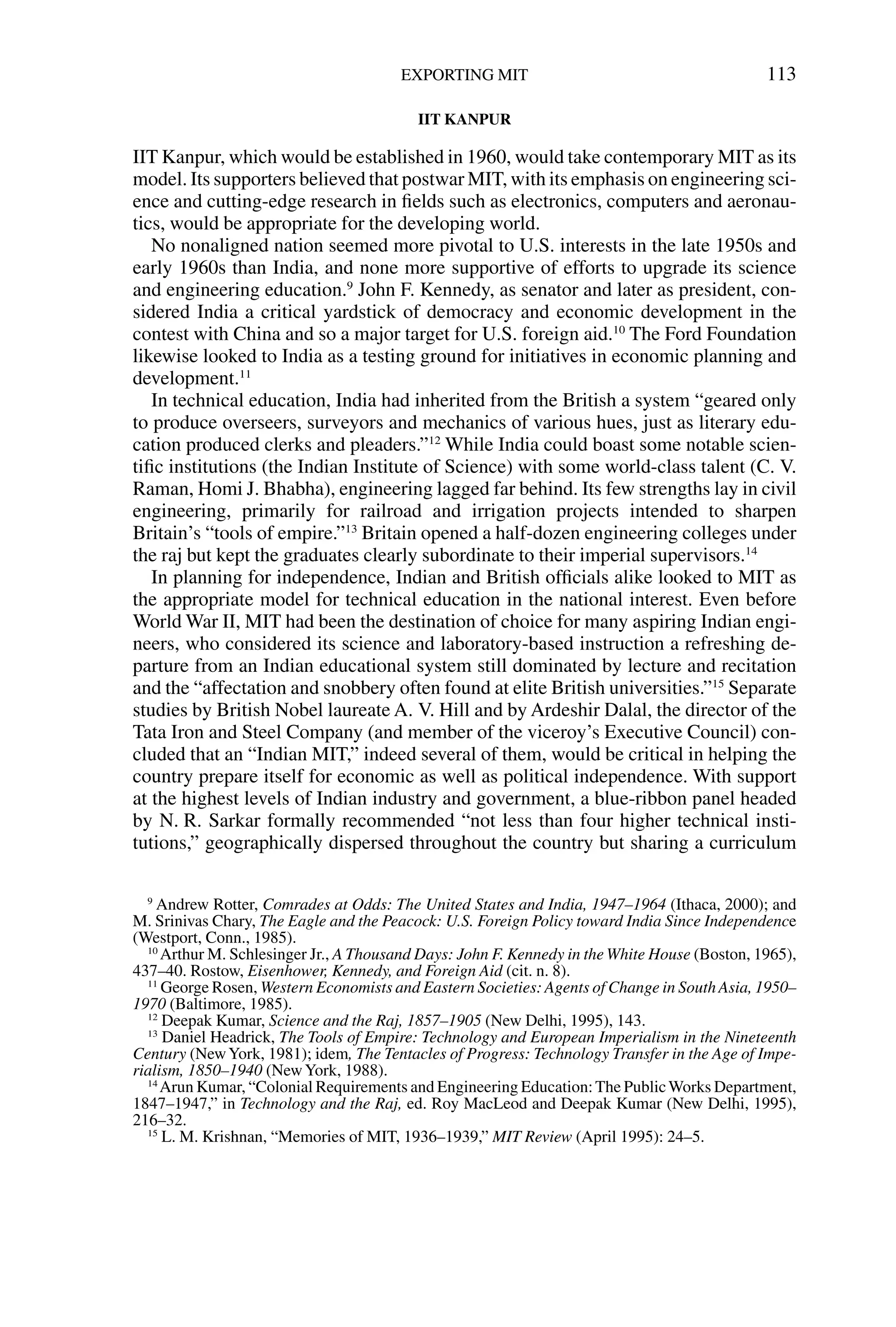 IIT KANPUR
IIT Kanpur, which would be established in 1960, would take contemporary MIT as its
model. Its supporters believed that postwar MIT, with its emphasis on engineering sci-
ence and cutting-edge research in ﬁelds such as electronics, computers and aeronau-
tics, would be appropriate for the developing world.
No nonaligned nation seemed more pivotal to U.S. interests in the late 1950s and
early 1960s than India, and none more supportive of efforts to upgrade its science
and engineering education.9
John F. Kennedy, as senator and later as president, con-
sidered India a critical yardstick of democracy and economic development in the
contest with China and so a major target for U.S. foreign aid.10
The Ford Foundation
likewise looked to India as a testing ground for initiatives in economic planning and
development.11
In technical education, India had inherited from the British a system “geared only
to produce overseers, surveyors and mechanics of various hues, just as literary edu-
cation produced clerks and pleaders.”12
While India could boast some notable scien-
tiﬁc institutions (the Indian Institute of Science) with some world-class talent (C. V.
Raman, Homi J. Bhabha), engineering lagged far behind. Its few strengths lay in civil
engineering, primarily for railroad and irrigation projects intended to sharpen
Britain’s “tools of empire.”13
Britain opened a half-dozen engineering colleges under
the raj but kept the graduates clearly subordinate to their imperial supervisors.14
In planning for independence, Indian and British ofﬁcials alike looked to MIT as
the appropriate model for technical education in the national interest. Even before
World War II, MIT had been the destination of choice for many aspiring Indian engi-
neers, who considered its science and laboratory-based instruction a refreshing de-
parture from an Indian educational system still dominated by lecture and recitation
and the “affectation and snobbery often found at elite British universities.”15
Separate
studies by British Nobel laureate A. V. Hill and by Ardeshir Dalal, the director of the
Tata Iron and Steel Company (and member of the viceroy’s Executive Council) con-
cluded that an “Indian MIT,” indeed several of them, would be critical in helping the
country prepare itself for economic as well as political independence. With support
at the highest levels of Indian industry and government, a blue-ribbon panel headed
by N. R. Sarkar formally recommended “not less than four higher technical insti-
tutions,” geographically dispersed throughout the country but sharing a curriculum
EXPORTING MIT 113
9
Andrew Rotter, Comrades at Odds: The United States and India, 1947–1964 (Ithaca, 2000); and
M. Srinivas Chary, The Eagle and the Peacock: U.S. Foreign Policy toward India Since Independence
(Westport, Conn., 1985).
10
Arthur M. Schlesinger Jr., A Thousand Days: John F. Kennedy in theWhite House (Boston, 1965),
437–40. Rostow, Eisenhower, Kennedy, and Foreign Aid (cit. n. 8).
11
George Rosen, Western Economists and Eastern Societies: Agents of Change in South Asia, 1950–
1970 (Baltimore, 1985).
12
Deepak Kumar, Science and the Raj, 1857–1905 (New Delhi, 1995), 143.
13
Daniel Headrick, The Tools of Empire: Technology and European Imperialism in the Nineteenth
Century (NewYork, 1981); idem, The Tentacles of Progress: Technology Transfer in the Age of Impe-
rialism, 1850–1940 (NewYork, 1988).
14
Arun Kumar, “Colonial Requirements and Engineering Education:The PublicWorks Department,
1847–1947,” in Technology and the Raj, ed. Roy MacLeod and Deepak Kumar (New Delhi, 1995),
216–32.
15
L. M. Krishnan, “Memories of MIT, 1936–1939,” MIT Review (April 1995): 24–5.
 