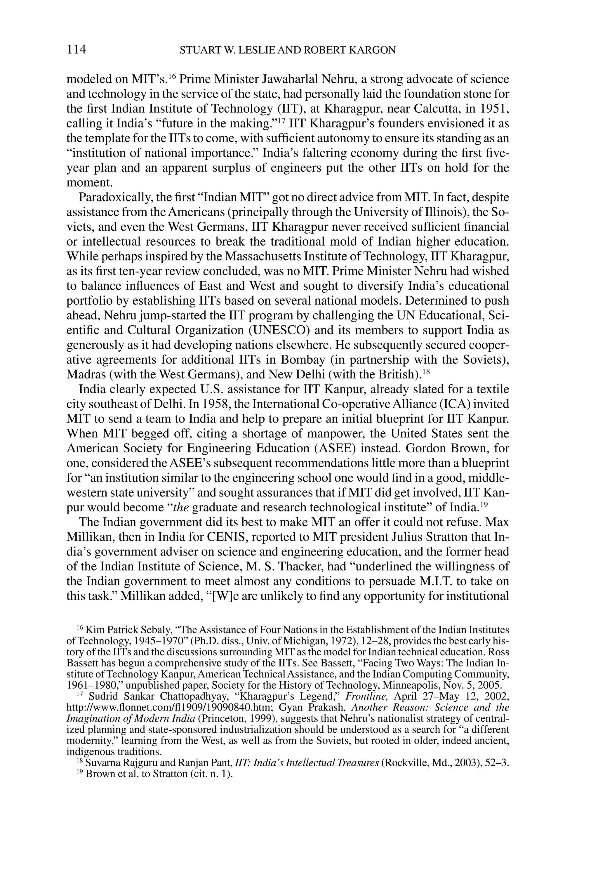modeled on MIT’s.16
Prime Minister Jawaharlal Nehru, a strong advocate of science
and technology in the service of the state, had personally laid the foundation stone for
the ﬁrst Indian Institute of Technology (IIT), at Kharagpur, near Calcutta, in 1951,
calling it India’s “future in the making.”17
IIT Kharagpur’s founders envisioned it as
the template for the IITs to come, with sufﬁcient autonomy to ensure its standing as an
“institution of national importance.” India’s faltering economy during the ﬁrst ﬁve-
year plan and an apparent surplus of engineers put the other IITs on hold for the
moment.
Paradoxically, the ﬁrst “Indian MIT” got no direct advice from MIT. In fact, despite
assistance from theAmericans (principally through the University of Illinois), the So-
viets, and even the West Germans, IIT Kharagpur never received sufﬁcient ﬁnancial
or intellectual resources to break the traditional mold of Indian higher education.
While perhaps inspired by the Massachusetts Institute of Technology, IIT Kharagpur,
as its ﬁrst ten-year review concluded, was no MIT. Prime Minister Nehru had wished
to balance inﬂuences of East and West and sought to diversify India’s educational
portfolio by establishing IITs based on several national models. Determined to push
ahead, Nehru jump-started the IIT program by challenging the UN Educational, Sci-
entiﬁc and Cultural Organization (UNESCO) and its members to support India as
generously as it had developing nations elsewhere. He subsequently secured cooper-
ative agreements for additional IITs in Bombay (in partnership with the Soviets),
Madras (with the West Germans), and New Delhi (with the British).18
India clearly expected U.S. assistance for IIT Kanpur, already slated for a textile
city southeast of Delhi. In 1958, the International Co-operativeAlliance (ICA) invited
MIT to send a team to India and help to prepare an initial blueprint for IIT Kanpur.
When MIT begged off, citing a shortage of manpower, the United States sent the
American Society for Engineering Education (ASEE) instead. Gordon Brown, for
one, considered theASEE’s subsequent recommendations little more than a blueprint
for “an institution similar to the engineering school one would ﬁnd in a good, middle-
western state university” and sought assurances that if MIT did get involved, IIT Kan-
pur would become “the graduate and research technological institute” of India.19
The Indian government did its best to make MIT an offer it could not refuse. Max
Millikan, then in India for CENIS, reported to MIT president Julius Stratton that In-
dia’s government adviser on science and engineering education, and the former head
of the Indian Institute of Science, M. S. Thacker, had “underlined the willingness of
the Indian government to meet almost any conditions to persuade M.I.T. to take on
this task.” Millikan added, “[W]e are unlikely to ﬁnd any opportunity for institutional
114 STUART W. LESLIE AND ROBERT KARGON
16
Kim Patrick Sebaly, “TheAssistance of Four Nations in the Establishment of the Indian Institutes
of Technology, 1945–1970” (Ph.D. diss., Univ. of Michigan, 1972), 12–28, provides the best early his-
tory of the IITs and the discussions surrounding MIT as the model for Indian technical education. Ross
Bassett has begun a comprehensive study of the IITs. See Bassett, “Facing Two Ways: The Indian In-
stitute of Technology Kanpur,American TechnicalAssistance, and the Indian Computing Community,
1961–1980,” unpublished paper, Society for the History of Technology, Minneapolis, Nov. 5, 2005.
17
Sudrid Sankar Chattopadhyay, “Kharagpur’s Legend,” Frontline, April 27–May 12, 2002,
http://www.ﬂonnet.com/ﬂ1909/19090840.htm; Gyan Prakash, Another Reason: Science and the
Imagination of Modern India (Princeton, 1999), suggests that Nehru’s nationalist strategy of central-
ized planning and state-sponsored industrialization should be understood as a search for “a different
modernity,” learning from the West, as well as from the Soviets, but rooted in older, indeed ancient,
indigenous traditions.
18
Suvarna Rajguru and Ranjan Pant, IIT: India’s Intellectual Treasures (Rockville, Md., 2003), 52–3.
19
Brown et al. to Stratton (cit. n. 1).
 