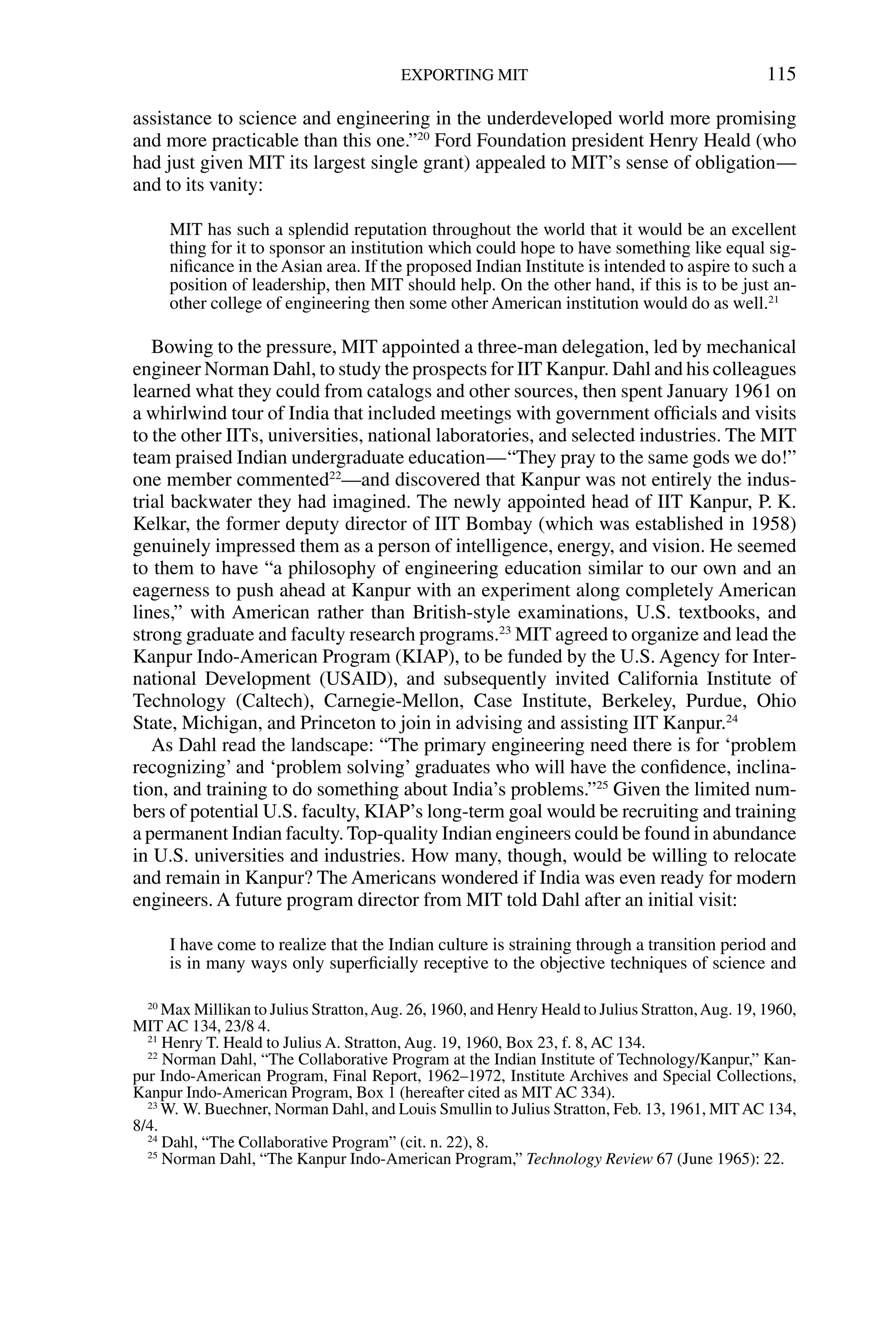 assistance to science and engineering in the underdeveloped world more promising
and more practicable than this one.”20
Ford Foundation president Henry Heald (who
had just given MIT its largest single grant) appealed to MIT’s sense of obligation—
and to its vanity:
MIT has such a splendid reputation throughout the world that it would be an excellent
thing for it to sponsor an institution which could hope to have something like equal sig-
niﬁcance in the Asian area. If the proposed Indian Institute is intended to aspire to such a
position of leadership, then MIT should help. On the other hand, if this is to be just an-
other college of engineering then some other American institution would do as well.21
Bowing to the pressure, MIT appointed a three-man delegation, led by mechanical
engineer Norman Dahl, to study the prospects for IIT Kanpur. Dahl and his colleagues
learned what they could from catalogs and other sources, then spent January 1961 on
a whirlwind tour of India that included meetings with government ofﬁcials and visits
to the other IITs, universities, national laboratories, and selected industries. The MIT
team praised Indian undergraduate education—“They pray to the same gods we do!”
one member commented22
—and discovered that Kanpur was not entirely the indus-
trial backwater they had imagined. The newly appointed head of IIT Kanpur, P. K.
Kelkar, the former deputy director of IIT Bombay (which was established in 1958)
genuinely impressed them as a person of intelligence, energy, and vision. He seemed
to them to have “a philosophy of engineering education similar to our own and an
eagerness to push ahead at Kanpur with an experiment along completely American
lines,” with American rather than British-style examinations, U.S. textbooks, and
strong graduate and faculty research programs.23
MIT agreed to organize and lead the
Kanpur Indo-American Program (KIAP), to be funded by the U.S. Agency for Inter-
national Development (USAID), and subsequently invited California Institute of
Technology (Caltech), Carnegie-Mellon, Case Institute, Berkeley, Purdue, Ohio
State, Michigan, and Princeton to join in advising and assisting IIT Kanpur.24
As Dahl read the landscape: “The primary engineering need there is for ‘problem
recognizing’ and ‘problem solving’ graduates who will have the conﬁdence, inclina-
tion, and training to do something about India’s problems.”25
Given the limited num-
bers of potential U.S. faculty, KIAP’s long-term goal would be recruiting and training
a permanent Indian faculty. Top-quality Indian engineers could be found in abundance
in U.S. universities and industries. How many, though, would be willing to relocate
and remain in Kanpur? The Americans wondered if India was even ready for modern
engineers. A future program director from MIT told Dahl after an initial visit:
I have come to realize that the Indian culture is straining through a transition period and
is in many ways only superﬁcially receptive to the objective techniques of science and
EXPORTING MIT 115
20
Max Millikan to Julius Stratton,Aug. 26, 1960, and Henry Heald to Julius Stratton,Aug. 19, 1960,
MIT AC 134, 23/8 4.
21
Henry T. Heald to Julius A. Stratton, Aug. 19, 1960, Box 23, f. 8, AC 134.
22
Norman Dahl, “The Collaborative Program at the Indian Institute of Technology/Kanpur,” Kan-
pur Indo-American Program, Final Report, 1962–1972, Institute Archives and Special Collections,
Kanpur Indo-American Program, Box 1 (hereafter cited as MIT AC 334).
23
W. W. Buechner, Norman Dahl, and Louis Smullin to Julius Stratton, Feb. 13, 1961, MITAC 134,
8/4.
24
Dahl, “The Collaborative Program” (cit. n. 22), 8.
25
Norman Dahl, “The Kanpur Indo-American Program,” Technology Review 67 (June 1965): 22.
 
