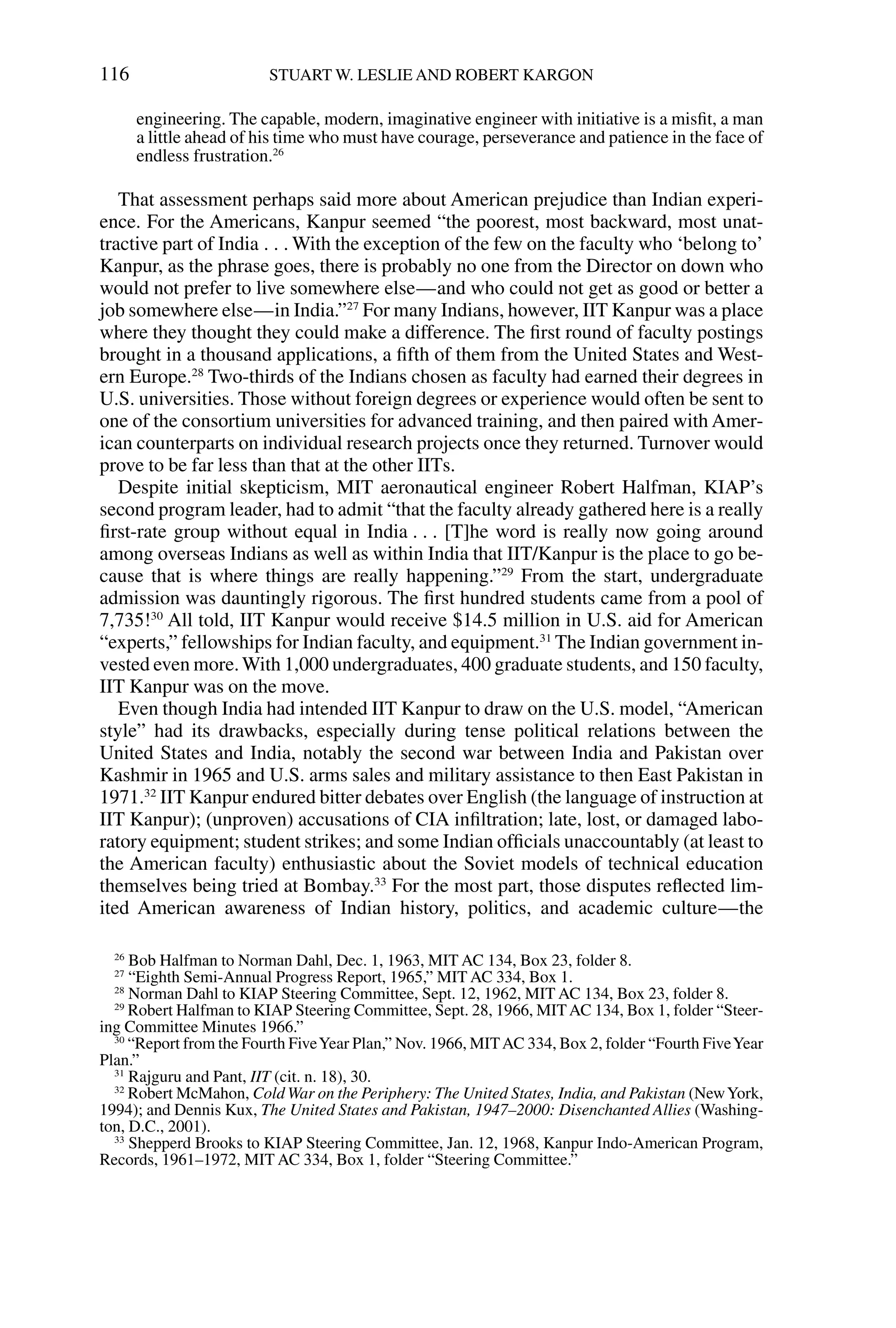 engineering. The capable, modern, imaginative engineer with initiative is a misﬁt, a man
a little ahead of his time who must have courage, perseverance and patience in the face of
endless frustration.26
That assessment perhaps said more about American prejudice than Indian experi-
ence. For the Americans, Kanpur seemed “the poorest, most backward, most unat-
tractive part of India . . . With the exception of the few on the faculty who ‘belong to’
Kanpur, as the phrase goes, there is probably no one from the Director on down who
would not prefer to live somewhere else—and who could not get as good or better a
job somewhere else—in India.”27
For many Indians, however, IIT Kanpur was a place
where they thought they could make a difference. The ﬁrst round of faculty postings
brought in a thousand applications, a ﬁfth of them from the United States and West-
ern Europe.28
Two-thirds of the Indians chosen as faculty had earned their degrees in
U.S. universities. Those without foreign degrees or experience would often be sent to
one of the consortium universities for advanced training, and then paired with Amer-
ican counterparts on individual research projects once they returned. Turnover would
prove to be far less than that at the other IITs.
Despite initial skepticism, MIT aeronautical engineer Robert Halfman, KIAP’s
second program leader, had to admit “that the faculty already gathered here is a really
ﬁrst-rate group without equal in India . . . [T]he word is really now going around
among overseas Indians as well as within India that IIT/Kanpur is the place to go be-
cause that is where things are really happening.”29
From the start, undergraduate
admission was dauntingly rigorous. The ﬁrst hundred students came from a pool of
7,735!30
All told, IIT Kanpur would receive $14.5 million in U.S. aid for American
“experts,” fellowships for Indian faculty, and equipment.31
The Indian government in-
vested even more.With 1,000 undergraduates, 400 graduate students, and 150 faculty,
IIT Kanpur was on the move.
Even though India had intended IIT Kanpur to draw on the U.S. model, “American
style” had its drawbacks, especially during tense political relations between the
United States and India, notably the second war between India and Pakistan over
Kashmir in 1965 and U.S. arms sales and military assistance to then East Pakistan in
1971.32
IIT Kanpur endured bitter debates over English (the language of instruction at
IIT Kanpur); (unproven) accusations of CIA inﬁltration; late, lost, or damaged labo-
ratory equipment; student strikes; and some Indian ofﬁcials unaccountably (at least to
the American faculty) enthusiastic about the Soviet models of technical education
themselves being tried at Bombay.33
For the most part, those disputes reﬂected lim-
ited American awareness of Indian history, politics, and academic culture—the
116 STUART W. LESLIE AND ROBERT KARGON
26
Bob Halfman to Norman Dahl, Dec. 1, 1963, MIT AC 134, Box 23, folder 8.
27
“Eighth Semi-Annual Progress Report, 1965,” MIT AC 334, Box 1.
28
Norman Dahl to KIAP Steering Committee, Sept. 12, 1962, MIT AC 134, Box 23, folder 8.
29
Robert Halfman to KIAP Steering Committee, Sept. 28, 1966, MITAC 134, Box 1, folder “Steer-
ing Committee Minutes 1966.”
30
“Report from the Fourth FiveYear Plan,” Nov. 1966, MITAC 334, Box 2, folder “Fourth FiveYear
Plan.”
31
Rajguru and Pant, IIT (cit. n. 18), 30.
32
Robert McMahon, Cold War on the Periphery: The United States, India, and Pakistan (NewYork,
1994); and Dennis Kux, The United States and Pakistan, 1947–2000: Disenchanted Allies (Washing-
ton, D.C., 2001).
33
Shepperd Brooks to KIAP Steering Committee, Jan. 12, 1968, Kanpur Indo-American Program,
Records, 1961–1972, MIT AC 334, Box 1, folder “Steering Committee.”
 