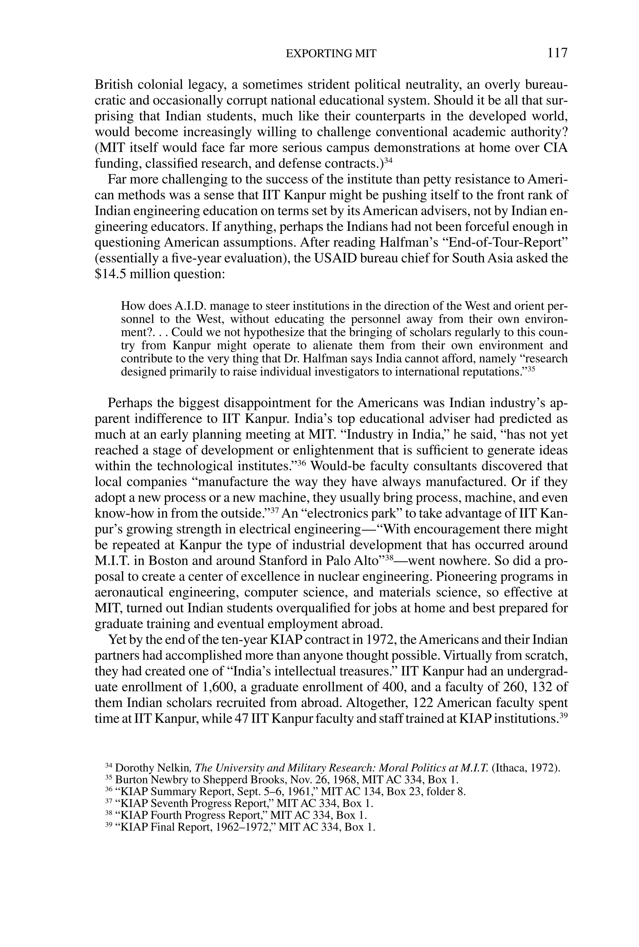British colonial legacy, a sometimes strident political neutrality, an overly bureau-
cratic and occasionally corrupt national educational system. Should it be all that sur-
prising that Indian students, much like their counterparts in the developed world,
would become increasingly willing to challenge conventional academic authority?
(MIT itself would face far more serious campus demonstrations at home over CIA
funding, classiﬁed research, and defense contracts.)34
Far more challenging to the success of the institute than petty resistance to Ameri-
can methods was a sense that IIT Kanpur might be pushing itself to the front rank of
Indian engineering education on terms set by itsAmerican advisers, not by Indian en-
gineering educators. If anything, perhaps the Indians had not been forceful enough in
questioning American assumptions. After reading Halfman’s “End-of-Tour-Report”
(essentially a ﬁve-year evaluation), the USAID bureau chief for South Asia asked the
$14.5 million question:
How does A.I.D. manage to steer institutions in the direction of the West and orient per-
sonnel to the West, without educating the personnel away from their own environ-
ment?. . . Could we not hypothesize that the bringing of scholars regularly to this coun-
try from Kanpur might operate to alienate them from their own environment and
contribute to the very thing that Dr. Halfman says India cannot afford, namely “research
designed primarily to raise individual investigators to international reputations.”35
Perhaps the biggest disappointment for the Americans was Indian industry’s ap-
parent indifference to IIT Kanpur. India’s top educational adviser had predicted as
much at an early planning meeting at MIT. “Industry in India,” he said, “has not yet
reached a stage of development or enlightenment that is sufﬁcient to generate ideas
within the technological institutes.”36
Would-be faculty consultants discovered that
local companies “manufacture the way they have always manufactured. Or if they
adopt a new process or a new machine, they usually bring process, machine, and even
know-how in from the outside.”37
An “electronics park” to take advantage of IIT Kan-
pur’s growing strength in electrical engineering—“With encouragement there might
be repeated at Kanpur the type of industrial development that has occurred around
M.I.T. in Boston and around Stanford in Palo Alto”38
—went nowhere. So did a pro-
posal to create a center of excellence in nuclear engineering. Pioneering programs in
aeronautical engineering, computer science, and materials science, so effective at
MIT, turned out Indian students overqualiﬁed for jobs at home and best prepared for
graduate training and eventual employment abroad.
Yet by the end of the ten-year KIAP contract in 1972, theAmericans and their Indian
partners had accomplished more than anyone thought possible.Virtually from scratch,
they had created one of “India’s intellectual treasures.” IIT Kanpur had an undergrad-
uate enrollment of 1,600, a graduate enrollment of 400, and a faculty of 260, 132 of
them Indian scholars recruited from abroad. Altogether, 122 American faculty spent
time at IIT Kanpur, while 47 IIT Kanpur faculty and staff trained at KIAP institutions.39
EXPORTING MIT 117
34
Dorothy Nelkin, The University and Military Research: Moral Politics at M.I.T. (Ithaca, 1972).
35
Burton Newbry to Shepperd Brooks, Nov. 26, 1968, MIT AC 334, Box 1.
36
“KIAP Summary Report, Sept. 5–6, 1961,” MIT AC 134, Box 23, folder 8.
37
“KIAP Seventh Progress Report,” MIT AC 334, Box 1.
38
“KIAP Fourth Progress Report,” MIT AC 334, Box 1.
39
“KIAP Final Report, 1962–1972,” MIT AC 334, Box 1.
 