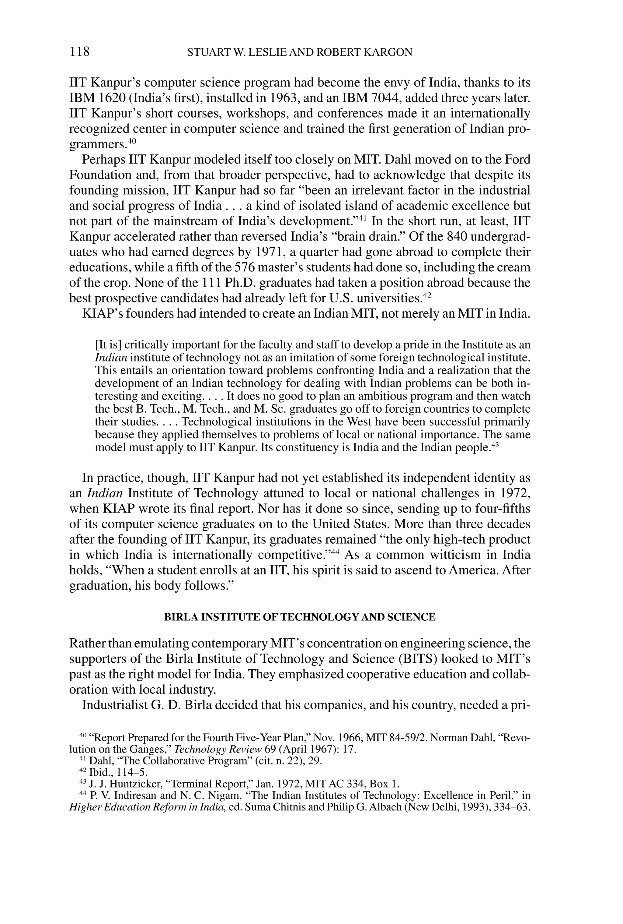 IIT Kanpur’s computer science program had become the envy of India, thanks to its
IBM 1620 (India’s ﬁrst), installed in 1963, and an IBM 7044, added three years later.
IIT Kanpur’s short courses, workshops, and conferences made it an internationally
recognized center in computer science and trained the ﬁrst generation of Indian pro-
grammers.40
Perhaps IIT Kanpur modeled itself too closely on MIT. Dahl moved on to the Ford
Foundation and, from that broader perspective, had to acknowledge that despite its
founding mission, IIT Kanpur had so far “been an irrelevant factor in the industrial
and social progress of India . . . a kind of isolated island of academic excellence but
not part of the mainstream of India’s development.”41
In the short run, at least, IIT
Kanpur accelerated rather than reversed India’s “brain drain.” Of the 840 undergrad-
uates who had earned degrees by 1971, a quarter had gone abroad to complete their
educations, while a ﬁfth of the 576 master’s students had done so, including the cream
of the crop. None of the 111 Ph.D. graduates had taken a position abroad because the
best prospective candidates had already left for U.S. universities.42
KIAP’s founders had intended to create an Indian MIT, not merely an MIT in India.
[It is] critically important for the faculty and staff to develop a pride in the Institute as an
Indian institute of technology not as an imitation of some foreign technological institute.
This entails an orientation toward problems confronting India and a realization that the
development of an Indian technology for dealing with Indian problems can be both in-
teresting and exciting. . . . It does no good to plan an ambitious program and then watch
the best B. Tech., M. Tech., and M. Sc. graduates go off to foreign countries to complete
their studies. . . . Technological institutions in the West have been successful primarily
because they applied themselves to problems of local or national importance. The same
model must apply to IIT Kanpur. Its constituency is India and the Indian people.43
In practice, though, IIT Kanpur had not yet established its independent identity as
an Indian Institute of Technology attuned to local or national challenges in 1972,
when KIAP wrote its ﬁnal report. Nor has it done so since, sending up to four-ﬁfths
of its computer science graduates on to the United States. More than three decades
after the founding of IIT Kanpur, its graduates remained “the only high-tech product
in which India is internationally competitive.”44
As a common witticism in India
holds, “When a student enrolls at an IIT, his spirit is said to ascend to America. After
graduation, his body follows.”
BIRLA INSTITUTE OF TECHNOLOGY AND SCIENCE
Rather than emulating contemporary MIT’s concentration on engineering science, the
supporters of the Birla Institute of Technology and Science (BITS) looked to MIT’s
past as the right model for India. They emphasized cooperative education and collab-
oration with local industry.
Industrialist G. D. Birla decided that his companies, and his country, needed a pri-
118 STUART W. LESLIE AND ROBERT KARGON
40
“Report Prepared for the Fourth Five-Year Plan,” Nov. 1966, MIT 84-59/2. Norman Dahl, “Revo-
lution on the Ganges,” Technology Review 69 (April 1967): 17.
41
Dahl, “The Collaborative Program” (cit. n. 22), 29.
42
Ibid., 114–5.
43
J. J. Huntzicker, “Terminal Report,” Jan. 1972, MIT AC 334, Box 1.
44
P. V. Indiresan and N. C. Nigam, “The Indian Institutes of Technology: Excellence in Peril,” in
Higher Education Reform in India, ed. Suma Chitnis and Philip G.Albach (New Delhi, 1993), 334–63.
 