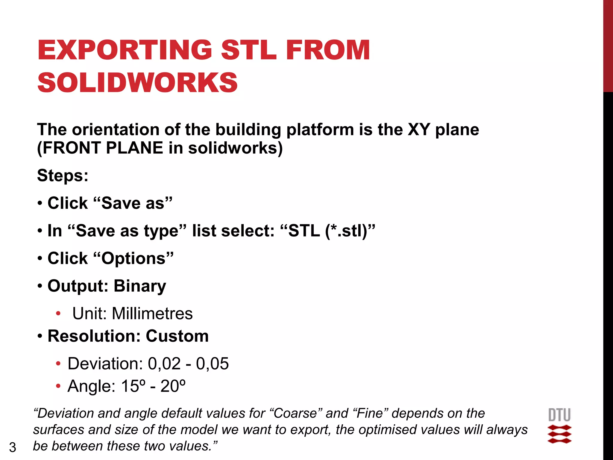 EXPORTING STL FROM
    SOLIDWORKS
    The orientation of the building platform is the XY plane
    (FRONT PLANE in solidworks)
    Steps:
    • Click “Save as”
    • In “Save as type” list select: “STL (*.stl)”
    • Click “Options”
    • Output: Binary
       • Unit: Millimetres
    • Resolution: Custom
       • Deviation: 0,02 - 0,05
       • Angle: 15º - 20º
    “Deviation and angle default values for “Coarse” and “Fine” depends on the
    surfaces and size of the model we want to export, the optimised values will always
3   be between these two values.”
 