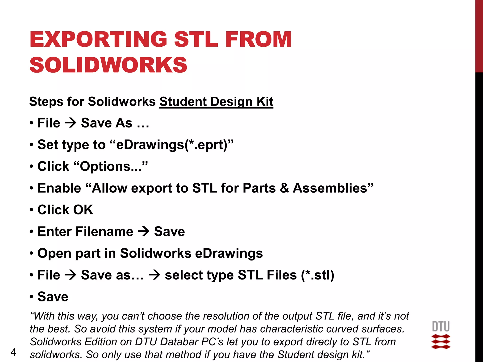 EXPORTING STL FROM
    SOLIDWORKS
    Steps for Solidworks Student Design Kit
    • File  Save As …
    • Set type to “eDrawings(*.eprt)”
    • Click “Options...”
    • Enable “Allow export to STL for Parts & Assemblies”
    • Click OK
    • Enter Filename  Save
    • Open part in Solidworks eDrawings
    • File  Save as…  select type STL Files (*.stl)
    • Save
    “With this way, you can’t choose the resolution of the output STL file, and it’s not
    the best. So avoid this system if your model has characteristic curved surfaces.
    Solidworks Edition on DTU Databar PC’s let you to export direcly to STL from
4   solidworks. So only use that method if you have the Student design kit.”
 