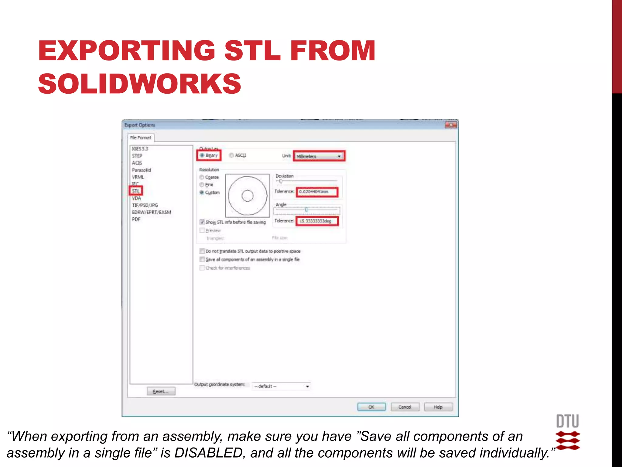 EXPORTING STL FROM
     SOLIDWORKS




“When exporting from an assembly, make sure you have ”Save all components of an
assembly in a single file” is DISABLED, and all the components will be saved individually.”
 