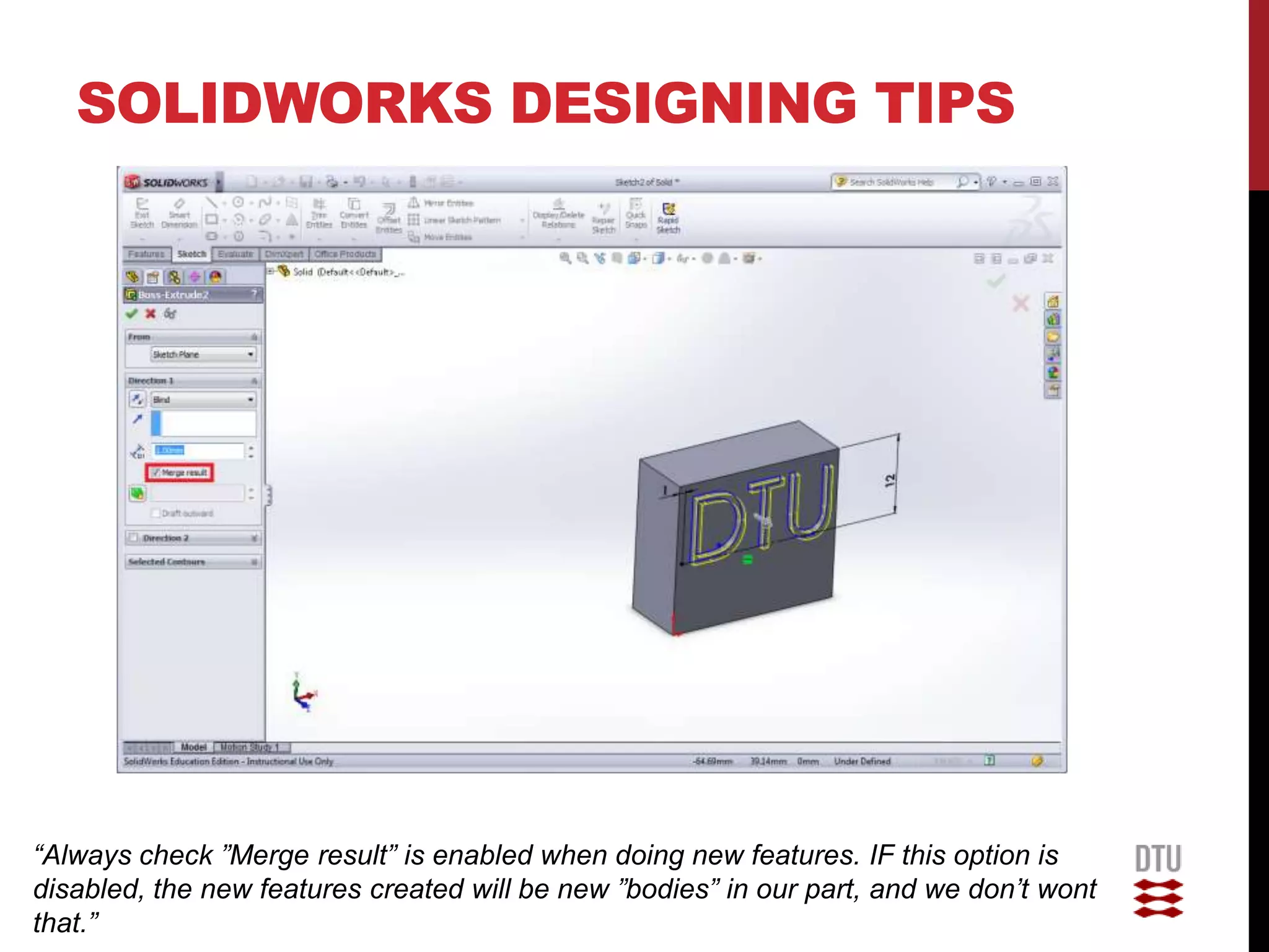SOLIDWORKS DESIGNING TIPS




“Always check ”Merge result” is enabled when doing new features. IF this option is
disabled, the new features created will be new ”bodies” in our part, and we don’t wont
that.”
 
