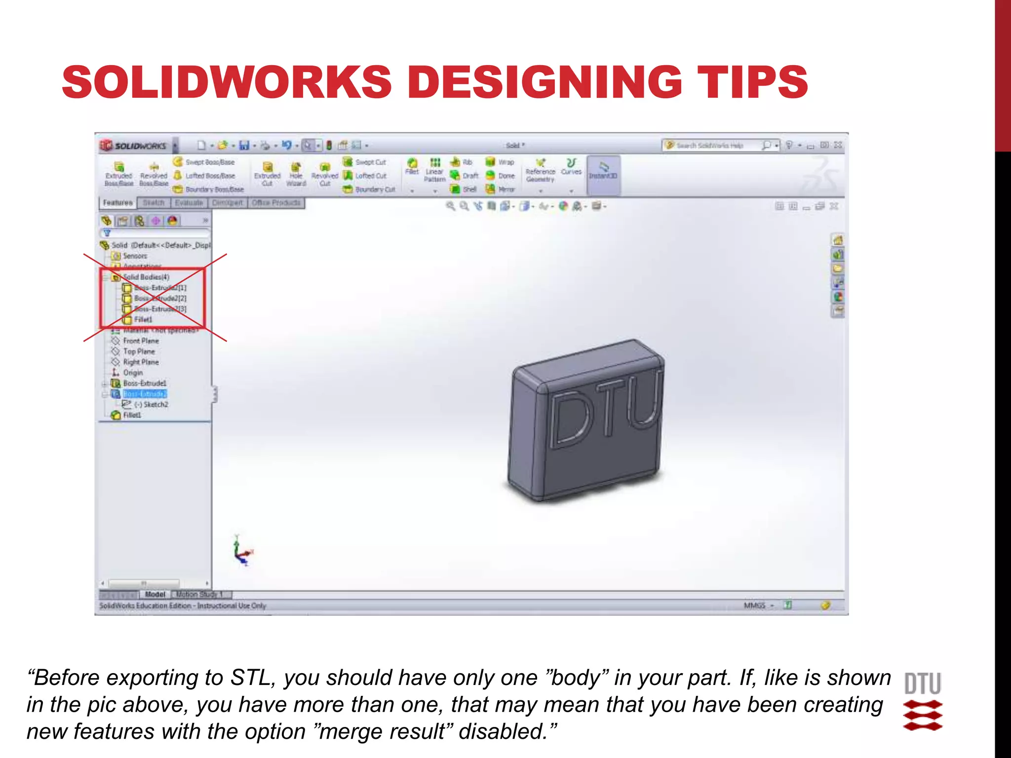 SOLIDWORKS DESIGNING TIPS




“Before exporting to STL, you should have only one ”body” in your part. If, like is shown
in the pic above, you have more than one, that may mean that you have been creating
new features with the option ”merge result” disabled.”
 