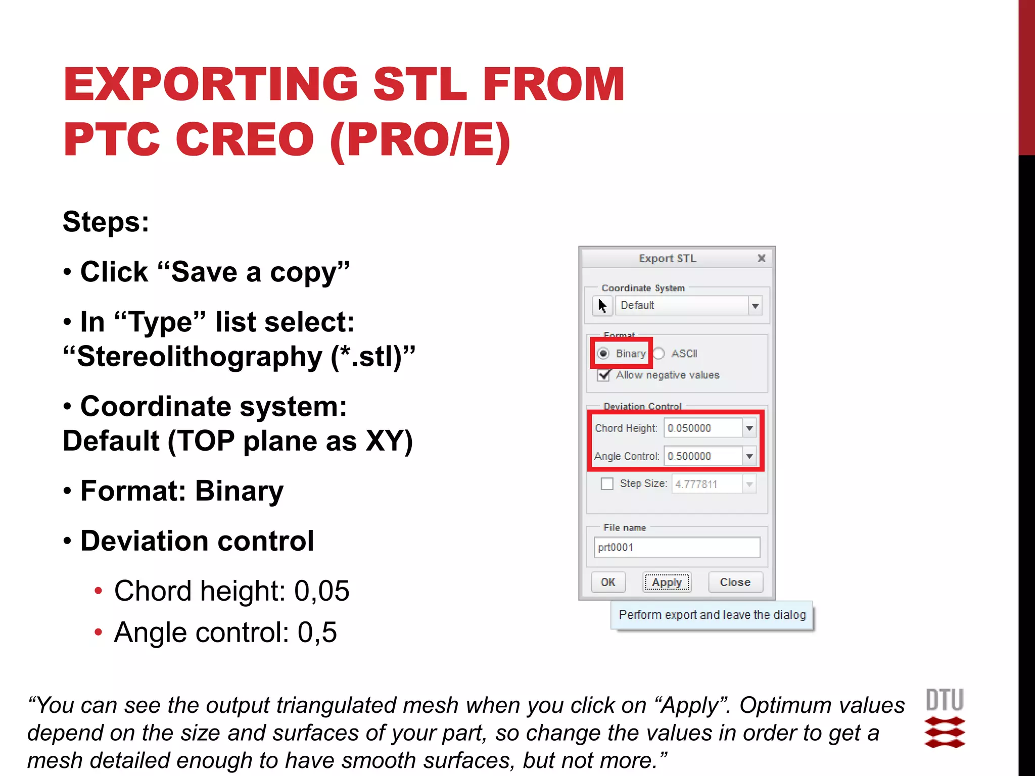 EXPORTING STL FROM
   PTC CREO (PRO/E)
   Steps:
   • Click “Save a copy”
   • In “Type” list select:
   “Stereolithography (*.stl)”
   • Coordinate system:
   Default (TOP plane as XY)
   • Format: Binary
   • Deviation control
      • Chord height: 0,05
      • Angle control: 0,5

“You can see the output triangulated mesh when you click on “Apply”. Optimum values
depend on the size and surfaces of your part, so change the values in order to get a
mesh detailed enough to have smooth surfaces, but not more.”
 