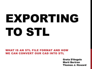 EXPORTING
TO STL
WHAT IS AN STL FILE FORMAT AND HOW
WE CAN CONVERT OUR CAD INTO STL

                               Greta D’Angelo
                               Martí Bertran
                               Thomas J. Howard
 