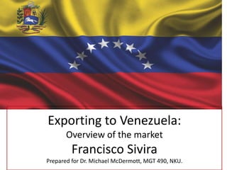 Exporting to Venezuela:
Overview of the market

Francisco Sivira
Prepared for Dr. Michael McDermott, MGT 490, NKU.

 