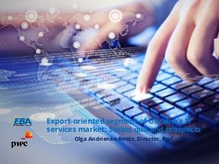 Export-oriented segment of Ukraine’s IT
services market: Status quo and prospects
Olga Andrienko-Bentz, Director, PwC Ukraine
 
