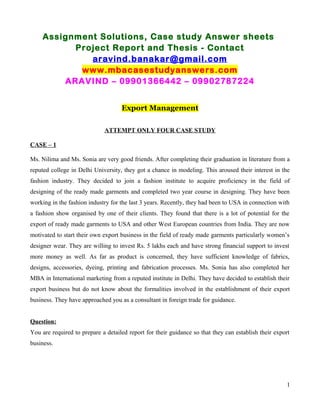 Assignment Solutions, Case study Answer sheets
Project Report and Thesis - Contact
aravind.banakar@gmail.com
www.mbacasestudyanswers.com
ARAVIND – 09901366442 – 09902787224
Export Management
ATTEMPT ONLY FOUR CASE STUDY
CASE – 1
Ms. Nilima and Ms. Sonia are very good friends. After completing their graduation in literature from a
reputed college in Delhi University, they got a chance in modeling. This aroused their interest in the
fashion industry. They decided to join a fashion institute to acquire proficiency in the field of
designing of the ready made garments and completed two year course in designing. They have been
working in the fashion industry for the last 3 years. Recently, they had been to USA in connection with
a fashion show organised by one of their clients. They found that there is a lot of potential for the
export of ready made garments to USA and other West European countries from India. They are now
motivated to start their own export business in the field of ready made garments particularly women’s
designer wear. They are willing to invest Rs. 5 lakhs each and have strong financial support to invest
more money as well. As far as product is concerned, they have sufficient knowledge of fabrics,
designs, accessories, dyeing, printing and fabrication processes. Ms. Sonia has also completed her
MBA in International marketing from a reputed institute in Delhi. They have decided to establish their
export business but do not know about the formalities involved in the establishment of their export
business. They have approached you as a consultant in foreign trade for guidance.
Question:
You are required to prepare a detailed report for their guidance so that they can establish their export
business.
1
 