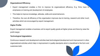 Organizational Efficiency
• Export management enables a firm to improve its organizational efficiency. E.g. firms have to
emphasize on training and development of employees.
• This helps to improve knowledge, attitudes, skills and social behaviors.
• Therefore, the over all efficiency of the organisation improves due to training, research and other much
activities which are encouraged by export management.
Higher Profits
Export management enables a business unit to export quality goods at higher prices and there by raise the
profit margin.
Technological Upgradation
Continuous research and development activities lead technological development and improvement in other
organisational activities which help in improvement in quality standards which is beneficial to the form and
customers both.
 