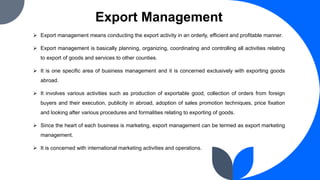Export Management
 Export management means conducting the export activity in an orderly, efficient and profitable manner.
 Export management is basically planning, organizing, coordinating and controlling all activities relating
to export of goods and services to other counties.
 It is one specific area of business management and it is concerned exclusively with exporting goods
abroad.
 It involves various activities such as production of exportable good, collection of orders from foreign
buyers and their execution, publicity in abroad, adoption of sales promotion techniques, price fixation
and looking after various procedures and formalities relating to exporting of goods.
 Since the heart of each business is marketing, export management can be termed as export marketing
management.
 It is concerned with international marketing activities and operations.
 