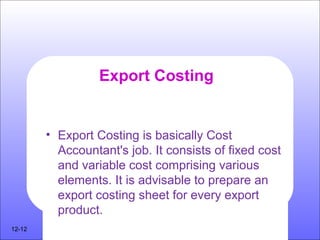 Export Costing
• Export Costing is basically Cost
Accountant's job. It consists of fixed cost
and variable cost comprising various
elements. It is advisable to prepare an
export costing sheet for every export
product.
12-12
 