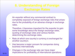 6. Understanding of Foreign
Exchange Rates
An exporter without any commercial contract is
completely exposed of foreign exchange risks that arises
due to the probability of an adverse change in exchange
rates.
Therefore, it becomes important for the exporter to gain
some knowledge about the foreign exchange rates,
quoting of exchange rates and various factors
determining the exchange rates.
• Rate at which one country’s currency is exchanged for
another country’s
• Has become a major concern for companies doing
business internationally
• Changes in the exchange rate can have major
implications for profitability of international operations12-13
 