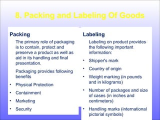 8. Packing and Labeling Of Goods
Packing
The primary role of packaging
is to contain, protect and
preserve a product as well as
aid in its handling and final
presentation.
Packaging provides following
benefits
• Physical Protection
• Containment
• Marketing
• Security
Labeling
Labeling on product provides
the following important
information:
• Shipper's mark
• Country of origin
• Weight marking (in pounds
and in kilograms)
• Number of packages and size
of cases (in inches and
centimeters)
• Handling marks (international
pictorial symbols)
 