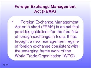 Foreign Exchange Management
Act (FEMA)
• Foreign Exchange Management
Act or in short (FEMA) is an act that
provides guidelines for the free flow
of foreign exchange in India. It has
brought a new management regime
of foreign exchange consistent with
the emerging frame work of the
World Trade Organization (WTO).
12-19
 