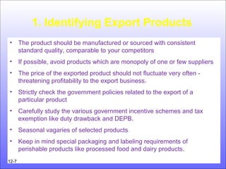 1. Identifying Export Products
• The product should be manufactured or sourced with consistent
standard quality, comparable to your competitors
• If possible, avoid products which are monopoly of one or few suppliers
• The price of the exported product should not fluctuate very often -
threatening profitability to the export business.
• Strictly check the government policies related to the export of a
particular product
• Carefully study the various government incentive schemes and tax
exemption like duty drawback and DEPB.
• Seasonal vagaries of selected products
• Keep in mind special packaging and labeling requirements of
perishable products like processed food and dairy products.
12-7
 