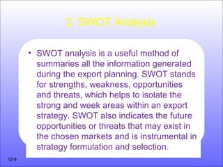 3. SWOT Analysis
• SWOT analysis is a useful method of
summaries all the information generated
during the export planning. SWOT stands
for strengths, weakness, opportunities
and threats, which helps to isolate the
strong and week areas within an export
strategy. SWOT also indicates the future
opportunities or threats that may exist in
the chosen markets and is instrumental in
strategy formulation and selection.
12-9
 