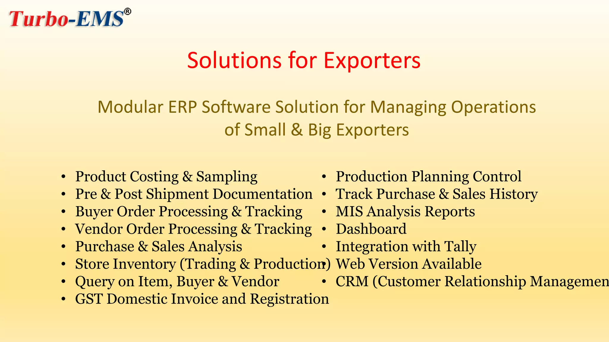 Modular ERP Software Solution for Managing Operations
of Small & Big Exporters
• Product Costing & Sampling
• Pre & Post Shipment Documentation
• Buyer Order Processing & Tracking
• Vendor Order Processing & Tracking
• Purchase & Sales Analysis
• Store Inventory (Trading & Production)
• Query on Item, Buyer & Vendor
• GST Domestic Invoice and Registration
• Production Planning Control
• Track Purchase & Sales History
• MIS Analysis Reports
• Dashboard
• Integration with Tally
• Web Version Available
• CRM (Customer Relationship Managemen
Solutions for Exporters
 