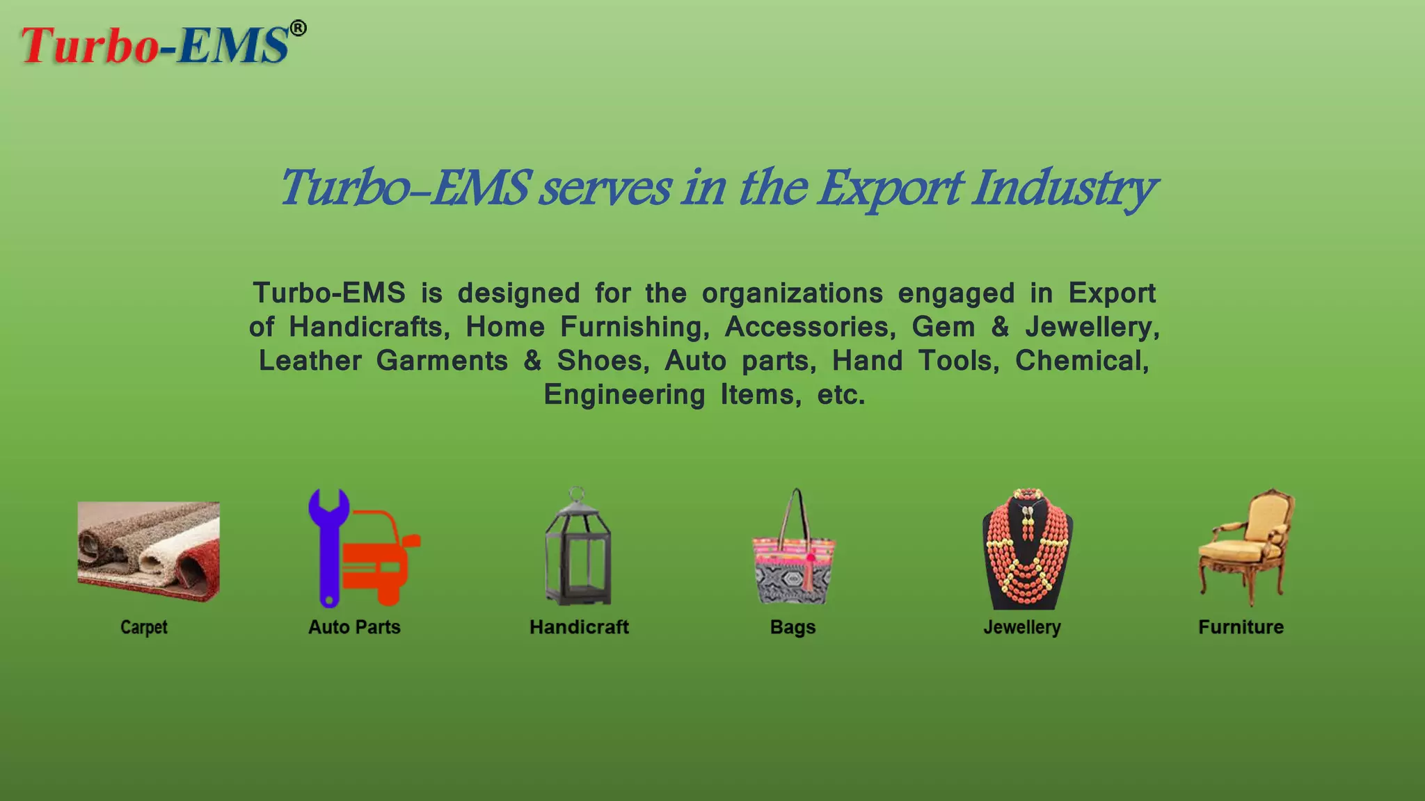 Turbo-EMS is designed for the organizations engaged in Export
of Handicrafts, Home Furnishing, Accessories, Gem & Jewellery,
Leather Garments & Shoes, Auto parts, Hand Tools, Chemical,
Engineering Items, etc.
Turbo-EMS serves in the Export Industry
 