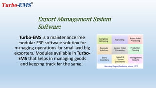 Turbo-EMS is a maintenance free
modular ERP software solution for
managing operations for small and big
exporters. Modules available in Turbo-
EMS that helps in managing goods
and keeping track for the same.
Export Management System
Software
 