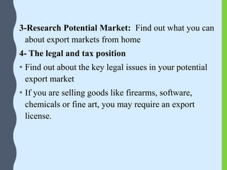 3-Research Potential Market: Find out what you can
about export markets from home
4- The legal and tax position
• Find out about the key legal issues in your potential
export market
• If you are selling goods like firearms, software,
chemicals or fine art, you may require an export
license.
 