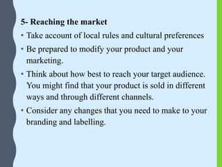 5- Reaching the market
• Take account of local rules and cultural preferences
• Be prepared to modify your product and your
marketing.
• Think about how best to reach your target audience.
You might find that your product is sold in different
ways and through different channels.
• Consider any changes that you need to make to your
branding and labelling.
 