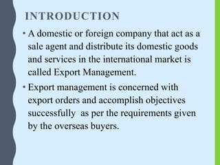 INTRODUCTION
• A domestic or foreign company that act as a
sale agent and distribute its domestic goods
and services in the international market is
called Export Management.
• Export management is concerned with
export orders and accomplish objectives
successfully as per the requirements given
by the overseas buyers.
 