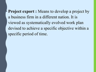 • Project export : Means to develop a project by
a business firm in a different nation. It is
viewed as systematically evolved work plan
devised to achieve a specific objective within a
specific period of time.
 