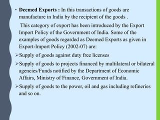• Deemed Exports : In this transactions of goods are
manufacture in India by the recipient of the goods .
This category of export has been introduced by the Export
Import Policy of the Government of India. Some of the
examples of goods regarded as Deemed Exports as given in
Export-Import Policy (2002-07) are:
Supply of goods against duty free licenses
Supply of goods to projects financed by multilateral or bilateral
agencies/Funds notified by the Department of Economic
Affairs, Ministry of Finance, Government of India.
Supply of goods to the power, oil and gas including refineries
and so on.
 