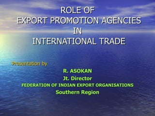 ROLE OF  EXPORT PROMOTION AGENCIES IN  INTERNATIONAL TRADE Presentation by R. ASOKAN Jt. Director FEDERATION OF INDIAN EXPORT ORGANISATIONS Southern Region 
