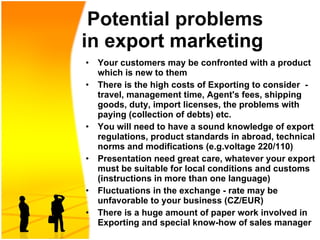   Potential problems  in e xport marketing   Your customers may be confronted with a product which is new to them  There is the high costs of Exporting to consider  - travel, management time, Agent's fees, shipping goods, duty, import licenses, the problems with paying (collection of debts) etc. You will need to have a sound knowledge of export regulations, product standards in abroad, technical norms and modifications ( e.g. voltage  220/110 )  Presentation need great care, whatever your export must be suitable for local conditions an d  customs   (instructions in more than one language) Fluctuations in the exchange - rate may be unfavorable to your business (CZ/EUR)  There is a huge amount of paper work involved in Exporting and special know - how of sales manager 