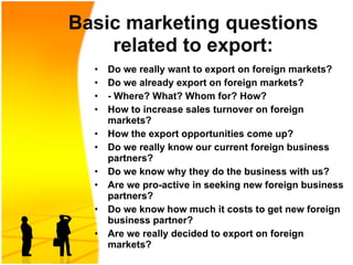 Basic marketing   questions related to export: Do we really want to export on foreign markets? Do we already export on foreign markets?  - Where? What? Whom for? How? How to increase sales  turnover  on foreign markets? How the export opportunities come up? Do we really know our current foreign business partners? Do we know why they do the business with us? Are we pro-active in seeking new foreign business partners? Do we know how much it costs to get new foreign business partner? Are we really decided to export on foreign markets? 