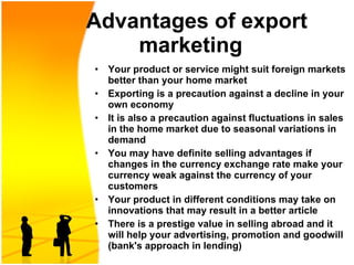   Advantages of export marketing   Y our product or service might suit foreign markets better than your home market Exporting is a precaution against a decline in your own economy   It is also a precaution against fluctuations in sales in the home market due to seasonal variations in demand  You may have definite selling advantages if changes in the currency exchange rate make your currency weak against the currency of your customers   Your product in different conditions may take on innovations that may result in a better article There is a prestige value in selling abroad and it will help your advertising, promotion and goodwill (bank's approach in lending)  