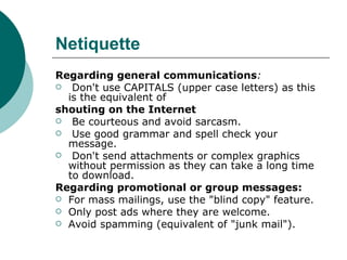 Netiquette Regarding general communications : Don't use CAPITALS (upper case letters) as this is the equivalent of shouting on the Internet Be courteous and avoid sarcasm. Use good grammar and spell check your message. Don't send attachments or complex graphics without permission as they can take a long time to download. Regarding promotional or group messages: For mass mailings, use the "blind copy" feature. Only post ads where they are welcome. Avoid spamming (equivalent of "junk mail"). 